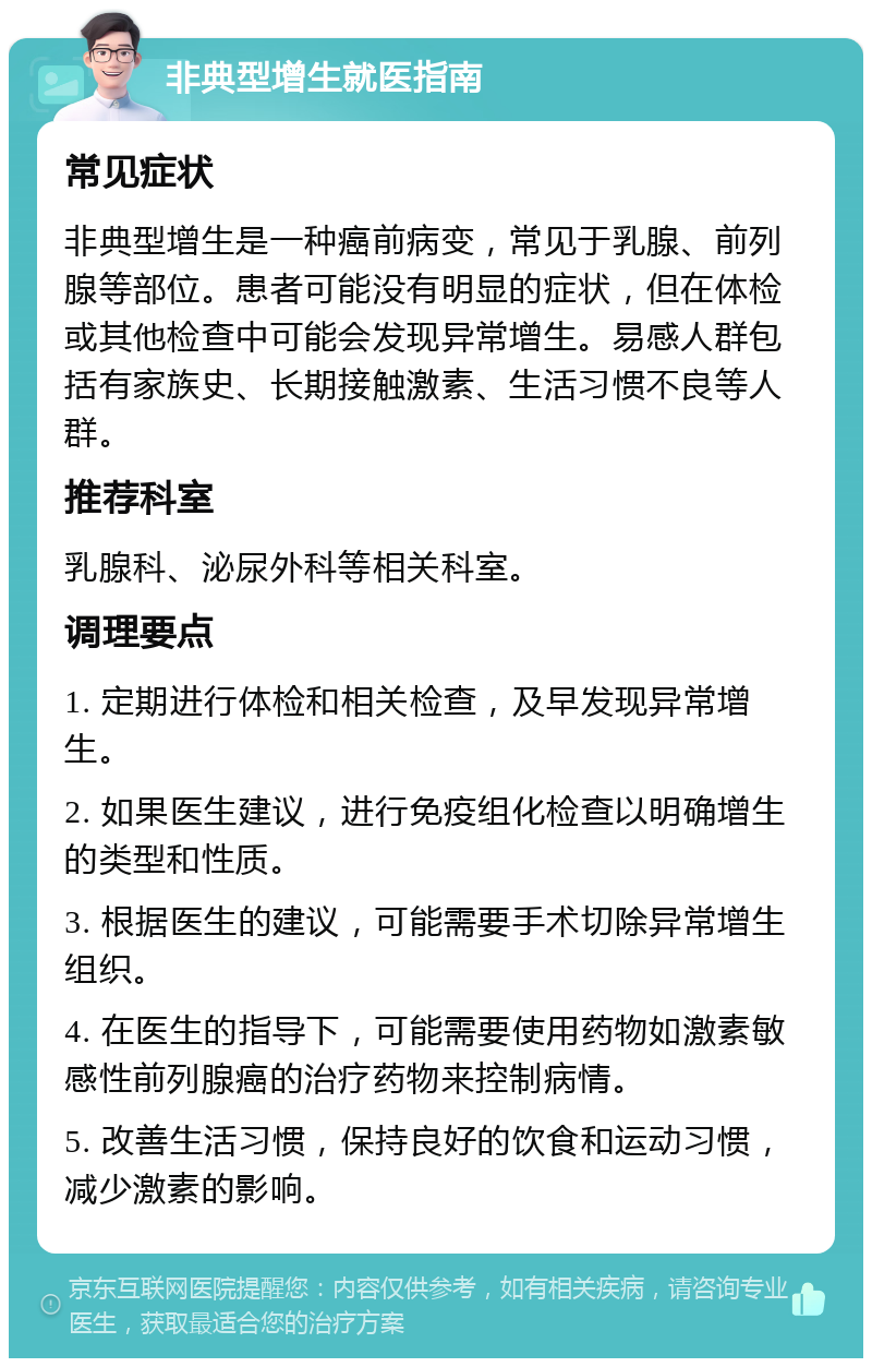 非典型增生就医指南 常见症状 非典型增生是一种癌前病变，常见于乳腺、前列腺等部位。患者可能没有明显的症状，但在体检或其他检查中可能会发现异常增生。易感人群包括有家族史、长期接触激素、生活习惯不良等人群。 推荐科室 乳腺科、泌尿外科等相关科室。 调理要点 1. 定期进行体检和相关检查，及早发现异常增生。 2. 如果医生建议，进行免疫组化检查以明确增生的类型和性质。 3. 根据医生的建议，可能需要手术切除异常增生组织。 4. 在医生的指导下，可能需要使用药物如激素敏感性前列腺癌的治疗药物来控制病情。 5. 改善生活习惯，保持良好的饮食和运动习惯，减少激素的影响。