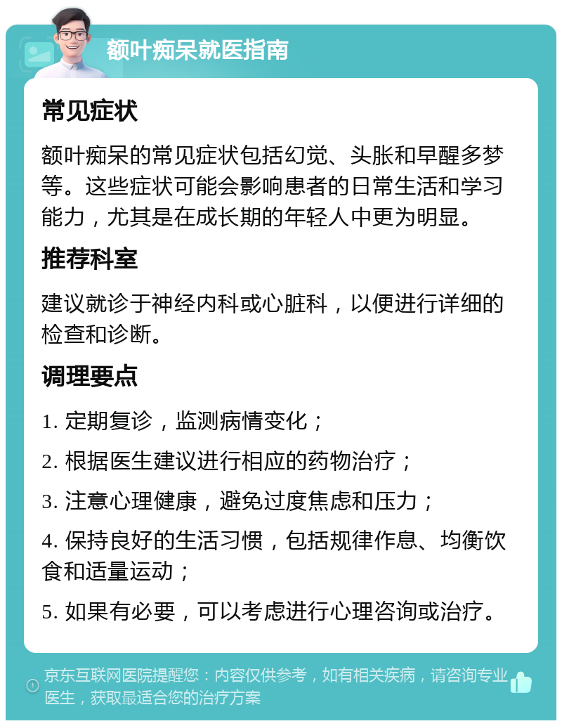 额叶痴呆就医指南 常见症状 额叶痴呆的常见症状包括幻觉、头胀和早醒多梦等。这些症状可能会影响患者的日常生活和学习能力，尤其是在成长期的年轻人中更为明显。 推荐科室 建议就诊于神经内科或心脏科，以便进行详细的检查和诊断。 调理要点 1. 定期复诊，监测病情变化； 2. 根据医生建议进行相应的药物治疗； 3. 注意心理健康，避免过度焦虑和压力； 4. 保持良好的生活习惯，包括规律作息、均衡饮食和适量运动； 5. 如果有必要，可以考虑进行心理咨询或治疗。