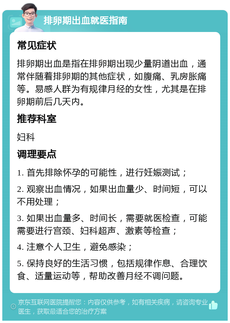 排卵期出血就医指南 常见症状 排卵期出血是指在排卵期出现少量阴道出血，通常伴随着排卵期的其他症状，如腹痛、乳房胀痛等。易感人群为有规律月经的女性，尤其是在排卵期前后几天内。 推荐科室 妇科 调理要点 1. 首先排除怀孕的可能性，进行妊娠测试； 2. 观察出血情况，如果出血量少、时间短，可以不用处理； 3. 如果出血量多、时间长，需要就医检查，可能需要进行宫颈、妇科超声、激素等检查； 4. 注意个人卫生，避免感染； 5. 保持良好的生活习惯，包括规律作息、合理饮食、适量运动等，帮助改善月经不调问题。