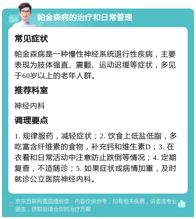 帕金森病的治疗和日常管理 常见症状 帕金森病是一种慢性神经系统退行性疾病，主要表现为肢体强直、震颤、运动迟缓等症状，多见于60岁以上的老年人群。 推荐科室 神经内科 调理要点 1. 规律服药，减轻症状；2. 饮食上低盐低脂，多吃富含纤维素的食物，补充钙和维生素D；3. 在衣着和日常活动中注意防止跌倒等情况；4. 定期复查，不适随诊；5. 如果症状或病情加重，及时就诊公立医院神经内科。