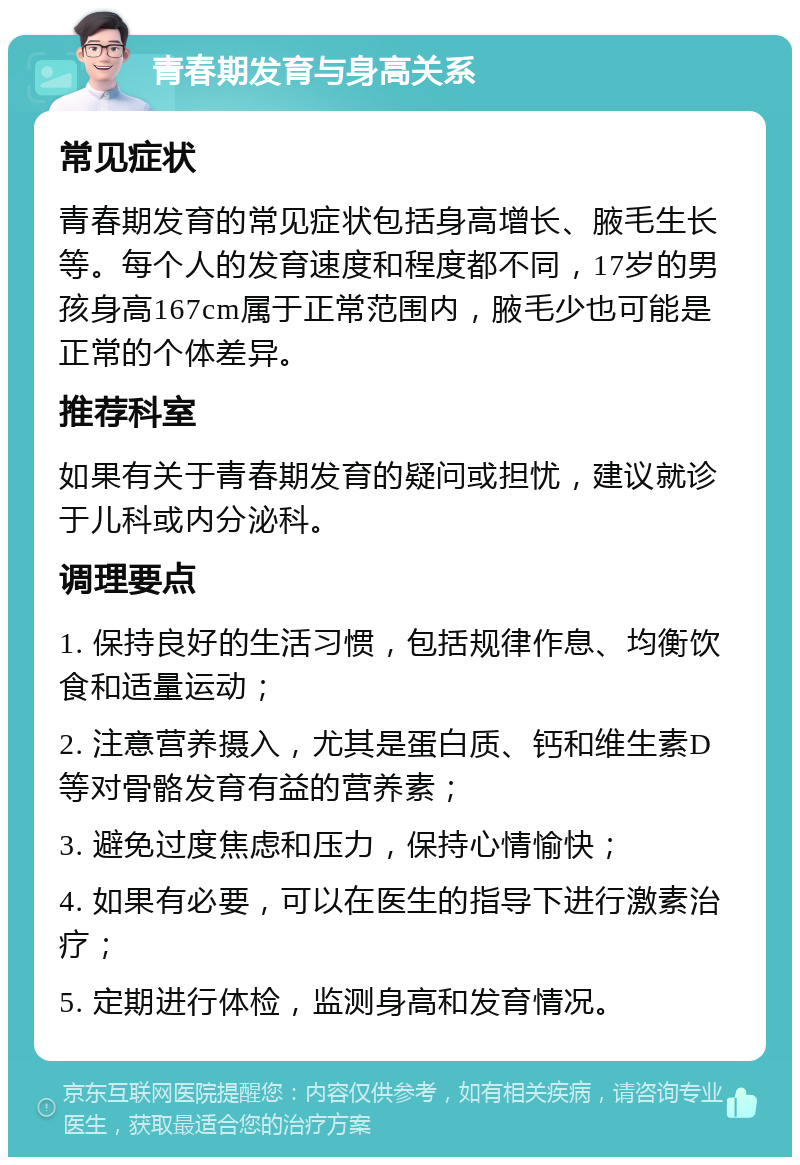 青春期发育与身高关系 常见症状 青春期发育的常见症状包括身高增长、腋毛生长等。每个人的发育速度和程度都不同，17岁的男孩身高167cm属于正常范围内，腋毛少也可能是正常的个体差异。 推荐科室 如果有关于青春期发育的疑问或担忧，建议就诊于儿科或内分泌科。 调理要点 1. 保持良好的生活习惯，包括规律作息、均衡饮食和适量运动； 2. 注意营养摄入，尤其是蛋白质、钙和维生素D等对骨骼发育有益的营养素； 3. 避免过度焦虑和压力，保持心情愉快； 4. 如果有必要，可以在医生的指导下进行激素治疗； 5. 定期进行体检，监测身高和发育情况。