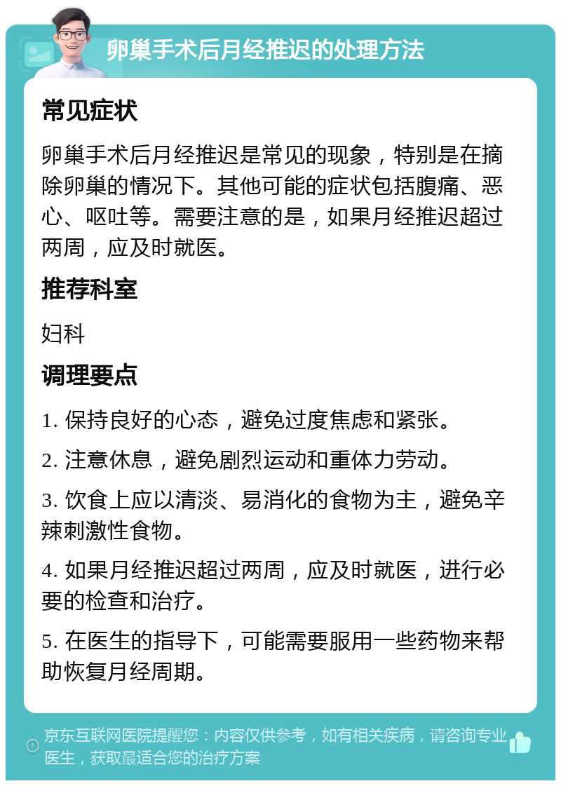 卵巢手术后月经推迟的处理方法 常见症状 卵巢手术后月经推迟是常见的现象，特别是在摘除卵巢的情况下。其他可能的症状包括腹痛、恶心、呕吐等。需要注意的是，如果月经推迟超过两周，应及时就医。 推荐科室 妇科 调理要点 1. 保持良好的心态，避免过度焦虑和紧张。 2. 注意休息，避免剧烈运动和重体力劳动。 3. 饮食上应以清淡、易消化的食物为主，避免辛辣刺激性食物。 4. 如果月经推迟超过两周，应及时就医，进行必要的检查和治疗。 5. 在医生的指导下，可能需要服用一些药物来帮助恢复月经周期。