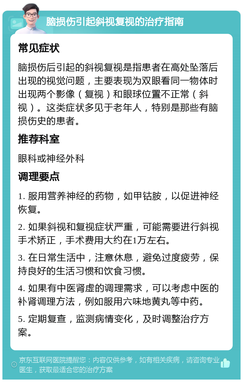 脑损伤引起斜视复视的治疗指南 常见症状 脑损伤后引起的斜视复视是指患者在高处坠落后出现的视觉问题，主要表现为双眼看同一物体时出现两个影像（复视）和眼球位置不正常（斜视）。这类症状多见于老年人，特别是那些有脑损伤史的患者。 推荐科室 眼科或神经外科 调理要点 1. 服用营养神经的药物，如甲钴胺，以促进神经恢复。 2. 如果斜视和复视症状严重，可能需要进行斜视手术矫正，手术费用大约在1万左右。 3. 在日常生活中，注意休息，避免过度疲劳，保持良好的生活习惯和饮食习惯。 4. 如果有中医肾虚的调理需求，可以考虑中医的补肾调理方法，例如服用六味地黄丸等中药。 5. 定期复查，监测病情变化，及时调整治疗方案。