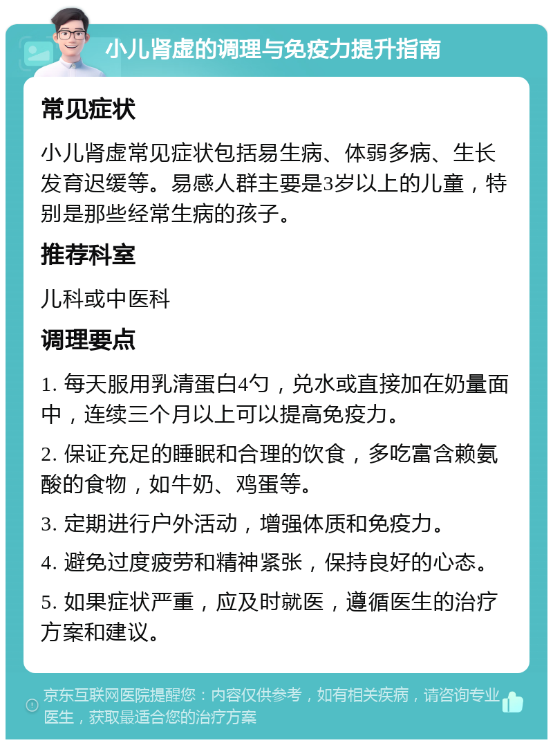 小儿肾虚的调理与免疫力提升指南 常见症状 小儿肾虚常见症状包括易生病、体弱多病、生长发育迟缓等。易感人群主要是3岁以上的儿童，特别是那些经常生病的孩子。 推荐科室 儿科或中医科 调理要点 1. 每天服用乳清蛋白4勺，兑水或直接加在奶量面中，连续三个月以上可以提高免疫力。 2. 保证充足的睡眠和合理的饮食，多吃富含赖氨酸的食物，如牛奶、鸡蛋等。 3. 定期进行户外活动，增强体质和免疫力。 4. 避免过度疲劳和精神紧张，保持良好的心态。 5. 如果症状严重，应及时就医，遵循医生的治疗方案和建议。