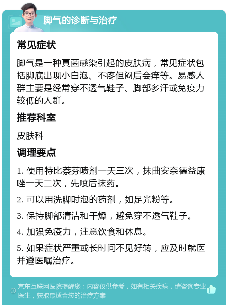 脚气的诊断与治疗 常见症状 脚气是一种真菌感染引起的皮肤病，常见症状包括脚底出现小白泡、不疼但闷后会痒等。易感人群主要是经常穿不透气鞋子、脚部多汗或免疫力较低的人群。 推荐科室 皮肤科 调理要点 1. 使用特比萘芬喷剂一天三次，抹曲安奈德益康唑一天三次，先喷后抹药。 2. 可以用洗脚时泡的药剂，如足光粉等。 3. 保持脚部清洁和干燥，避免穿不透气鞋子。 4. 加强免疫力，注意饮食和休息。 5. 如果症状严重或长时间不见好转，应及时就医并遵医嘱治疗。