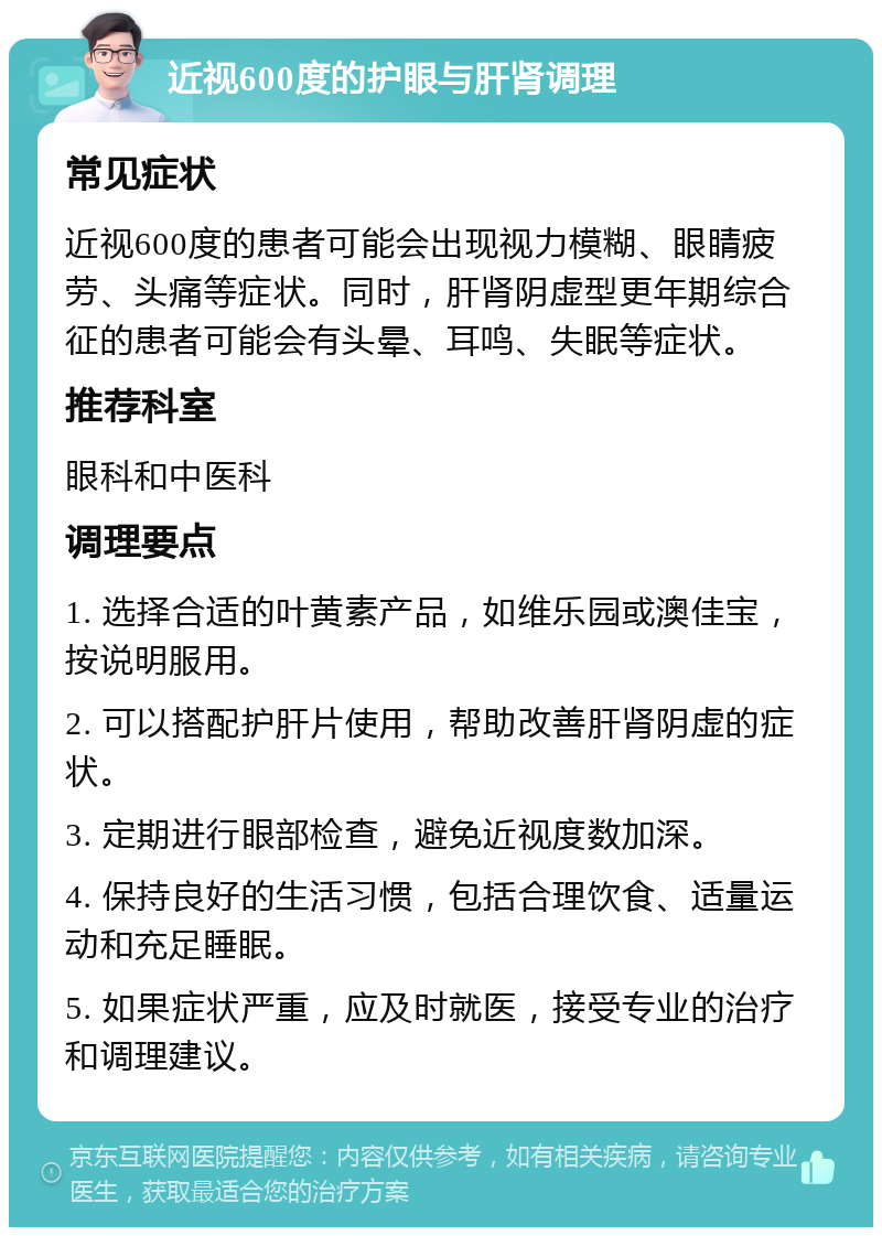 近视600度的护眼与肝肾调理 常见症状 近视600度的患者可能会出现视力模糊、眼睛疲劳、头痛等症状。同时，肝肾阴虚型更年期综合征的患者可能会有头晕、耳鸣、失眠等症状。 推荐科室 眼科和中医科 调理要点 1. 选择合适的叶黄素产品，如维乐园或澳佳宝，按说明服用。 2. 可以搭配护肝片使用，帮助改善肝肾阴虚的症状。 3. 定期进行眼部检查，避免近视度数加深。 4. 保持良好的生活习惯，包括合理饮食、适量运动和充足睡眠。 5. 如果症状严重，应及时就医，接受专业的治疗和调理建议。