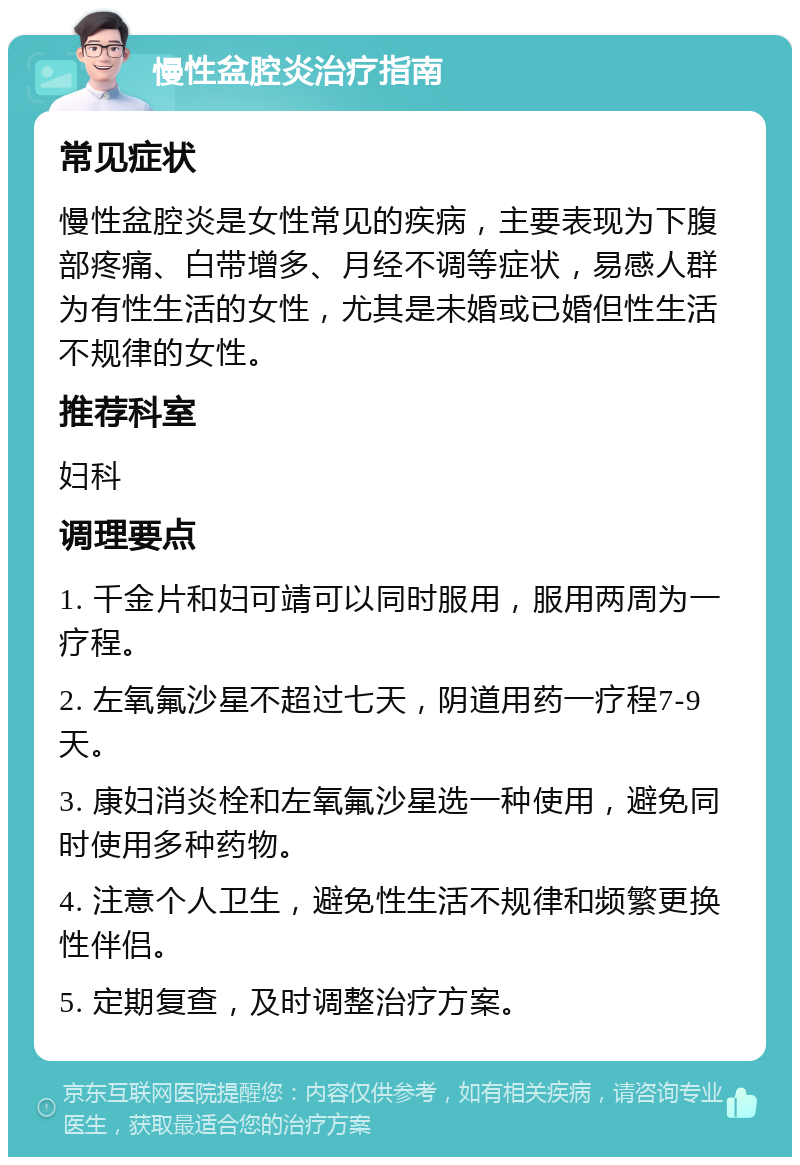 慢性盆腔炎治疗指南 常见症状 慢性盆腔炎是女性常见的疾病，主要表现为下腹部疼痛、白带增多、月经不调等症状，易感人群为有性生活的女性，尤其是未婚或已婚但性生活不规律的女性。 推荐科室 妇科 调理要点 1. 千金片和妇可靖可以同时服用，服用两周为一疗程。 2. 左氧氟沙星不超过七天，阴道用药一疗程7-9天。 3. 康妇消炎栓和左氧氟沙星选一种使用，避免同时使用多种药物。 4. 注意个人卫生，避免性生活不规律和频繁更换性伴侣。 5. 定期复查，及时调整治疗方案。