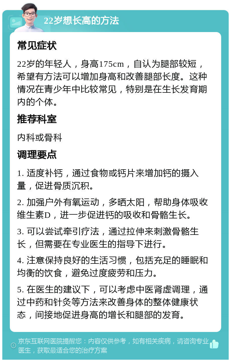 22岁想长高的方法 常见症状 22岁的年轻人，身高175cm，自认为腿部较短，希望有方法可以增加身高和改善腿部长度。这种情况在青少年中比较常见，特别是在生长发育期内的个体。 推荐科室 内科或骨科 调理要点 1. 适度补钙，通过食物或钙片来增加钙的摄入量，促进骨质沉积。 2. 加强户外有氧运动，多晒太阳，帮助身体吸收维生素D，进一步促进钙的吸收和骨骼生长。 3. 可以尝试牵引疗法，通过拉伸来刺激骨骼生长，但需要在专业医生的指导下进行。 4. 注意保持良好的生活习惯，包括充足的睡眠和均衡的饮食，避免过度疲劳和压力。 5. 在医生的建议下，可以考虑中医肾虚调理，通过中药和针灸等方法来改善身体的整体健康状态，间接地促进身高的增长和腿部的发育。