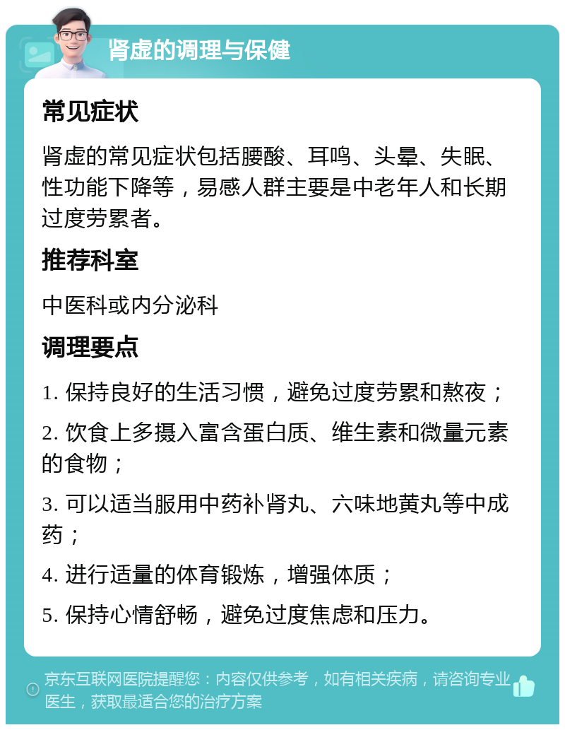 肾虚的调理与保健 常见症状 肾虚的常见症状包括腰酸、耳鸣、头晕、失眠、性功能下降等，易感人群主要是中老年人和长期过度劳累者。 推荐科室 中医科或内分泌科 调理要点 1. 保持良好的生活习惯，避免过度劳累和熬夜； 2. 饮食上多摄入富含蛋白质、维生素和微量元素的食物； 3. 可以适当服用中药补肾丸、六味地黄丸等中成药； 4. 进行适量的体育锻炼，增强体质； 5. 保持心情舒畅，避免过度焦虑和压力。