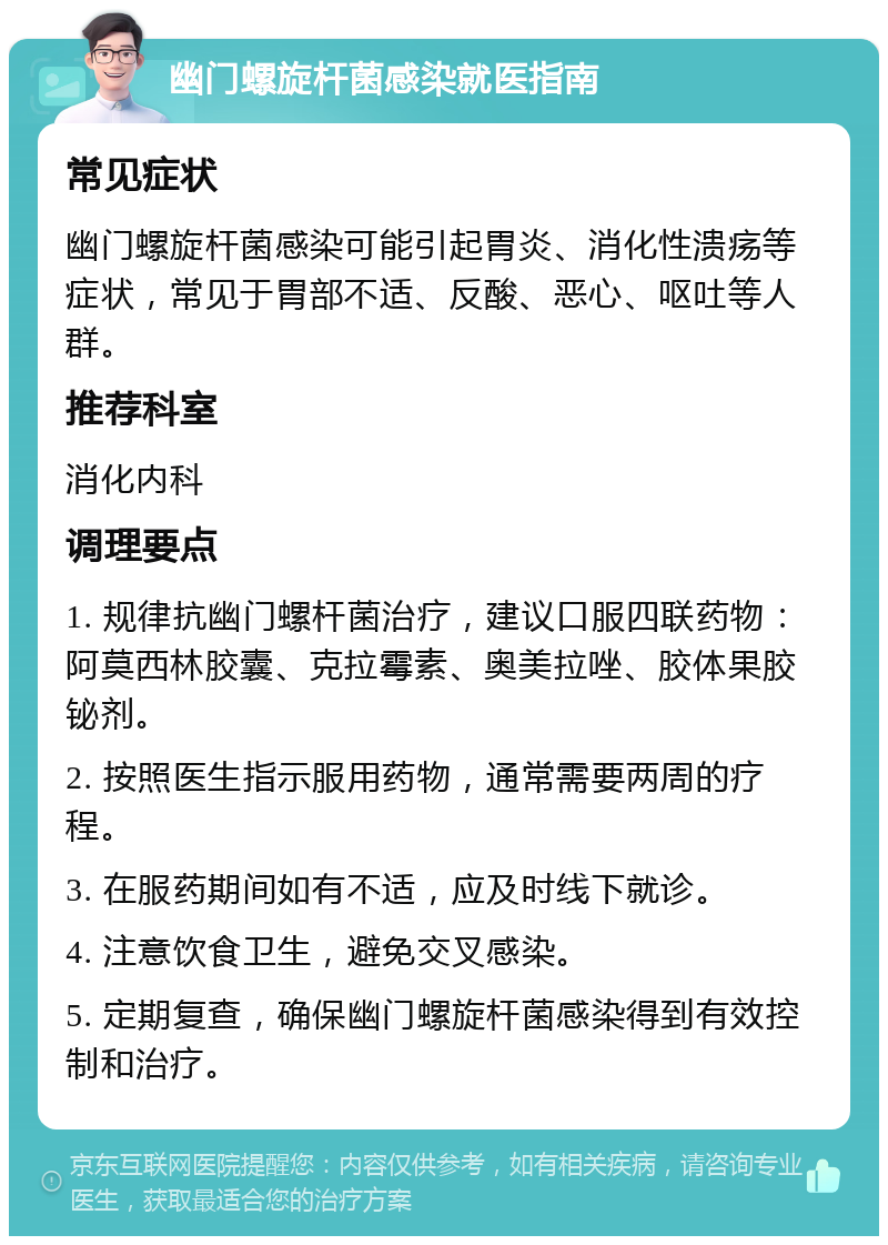 幽门螺旋杆菌感染就医指南 常见症状 幽门螺旋杆菌感染可能引起胃炎、消化性溃疡等症状，常见于胃部不适、反酸、恶心、呕吐等人群。 推荐科室 消化内科 调理要点 1. 规律抗幽门螺杆菌治疗，建议口服四联药物：阿莫西林胶囊、克拉霉素、奥美拉唑、胶体果胶铋剂。 2. 按照医生指示服用药物，通常需要两周的疗程。 3. 在服药期间如有不适，应及时线下就诊。 4. 注意饮食卫生，避免交叉感染。 5. 定期复查，确保幽门螺旋杆菌感染得到有效控制和治疗。