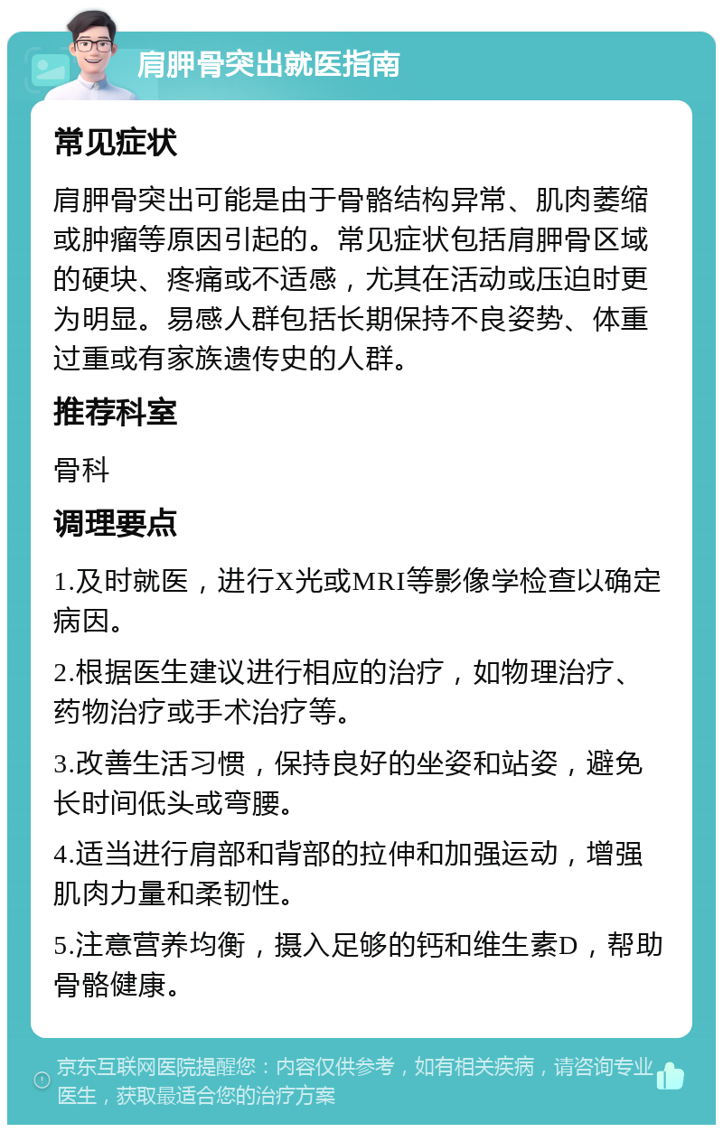 肩胛骨突出就医指南 常见症状 肩胛骨突出可能是由于骨骼结构异常、肌肉萎缩或肿瘤等原因引起的。常见症状包括肩胛骨区域的硬块、疼痛或不适感，尤其在活动或压迫时更为明显。易感人群包括长期保持不良姿势、体重过重或有家族遗传史的人群。 推荐科室 骨科 调理要点 1.及时就医，进行X光或MRI等影像学检查以确定病因。 2.根据医生建议进行相应的治疗，如物理治疗、药物治疗或手术治疗等。 3.改善生活习惯，保持良好的坐姿和站姿，避免长时间低头或弯腰。 4.适当进行肩部和背部的拉伸和加强运动，增强肌肉力量和柔韧性。 5.注意营养均衡，摄入足够的钙和维生素D，帮助骨骼健康。