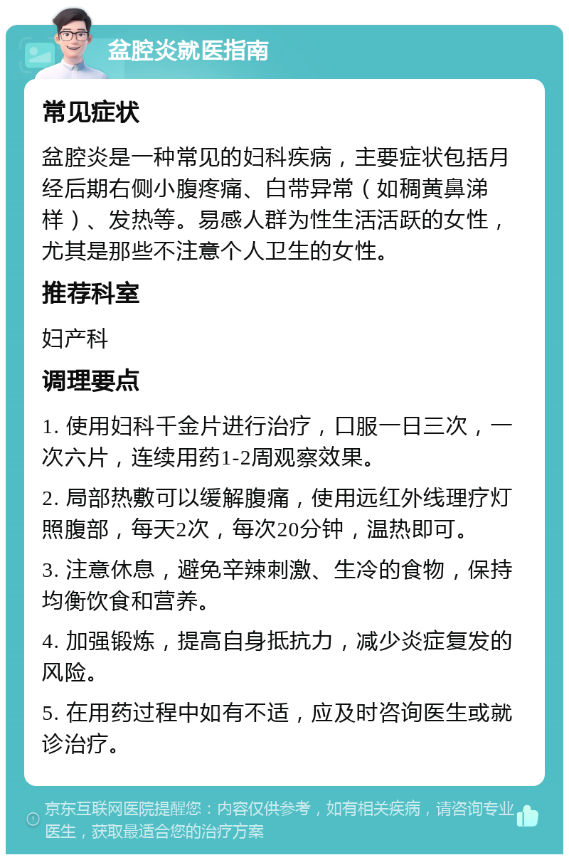 盆腔炎就医指南 常见症状 盆腔炎是一种常见的妇科疾病，主要症状包括月经后期右侧小腹疼痛、白带异常（如稠黄鼻涕样）、发热等。易感人群为性生活活跃的女性，尤其是那些不注意个人卫生的女性。 推荐科室 妇产科 调理要点 1. 使用妇科千金片进行治疗，口服一日三次，一次六片，连续用药1-2周观察效果。 2. 局部热敷可以缓解腹痛，使用远红外线理疗灯照腹部，每天2次，每次20分钟，温热即可。 3. 注意休息，避免辛辣刺激、生冷的食物，保持均衡饮食和营养。 4. 加强锻炼，提高自身抵抗力，减少炎症复发的风险。 5. 在用药过程中如有不适，应及时咨询医生或就诊治疗。