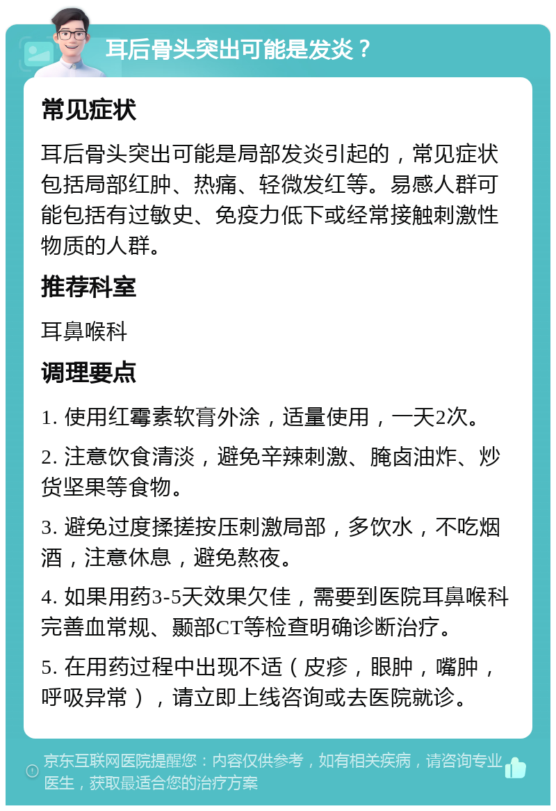 耳后骨头突出可能是发炎？ 常见症状 耳后骨头突出可能是局部发炎引起的，常见症状包括局部红肿、热痛、轻微发红等。易感人群可能包括有过敏史、免疫力低下或经常接触刺激性物质的人群。 推荐科室 耳鼻喉科 调理要点 1. 使用红霉素软膏外涂，适量使用，一天2次。 2. 注意饮食清淡，避免辛辣刺激、腌卤油炸、炒货坚果等食物。 3. 避免过度揉搓按压刺激局部，多饮水，不吃烟酒，注意休息，避免熬夜。 4. 如果用药3-5天效果欠佳，需要到医院耳鼻喉科完善血常规、颞部CT等检查明确诊断治疗。 5. 在用药过程中出现不适（皮疹，眼肿，嘴肿，呼吸异常），请立即上线咨询或去医院就诊。