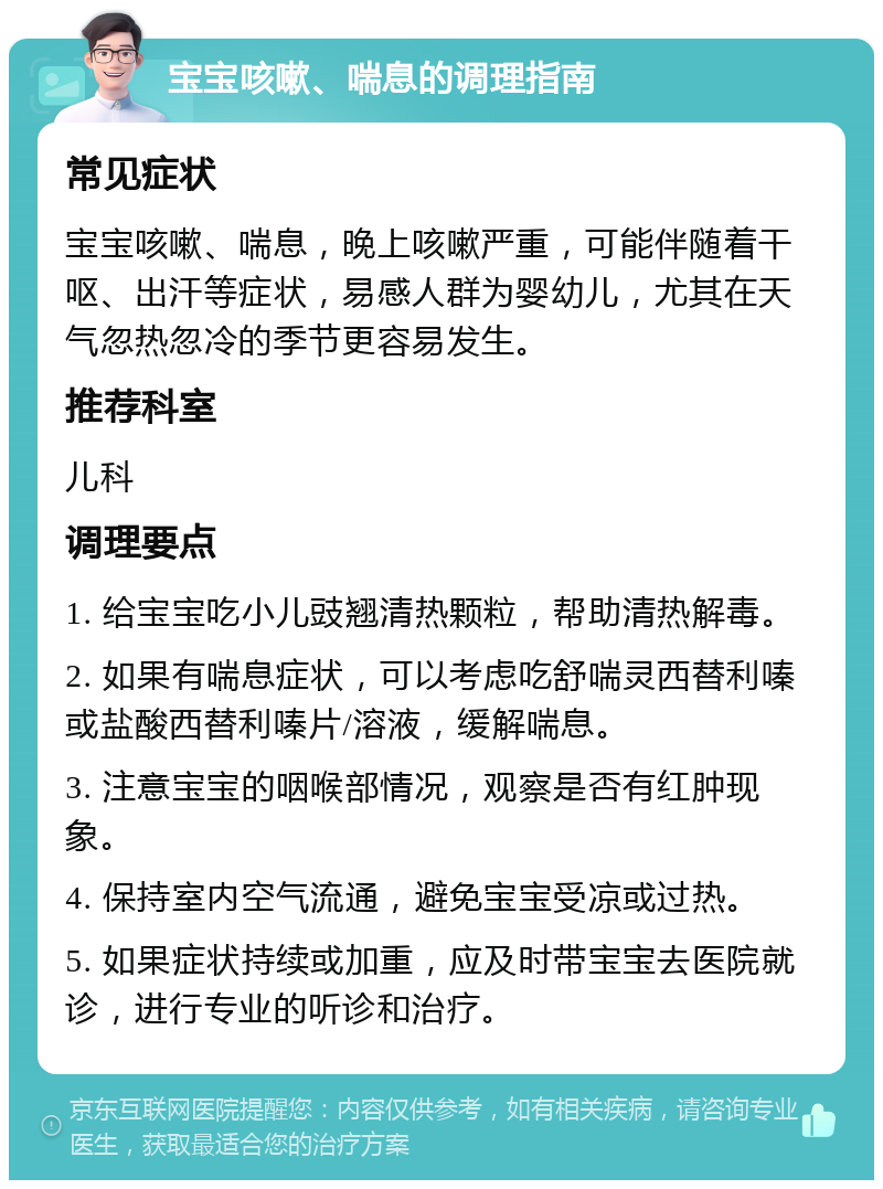 宝宝咳嗽、喘息的调理指南 常见症状 宝宝咳嗽、喘息，晚上咳嗽严重，可能伴随着干呕、出汗等症状，易感人群为婴幼儿，尤其在天气忽热忽冷的季节更容易发生。 推荐科室 儿科 调理要点 1. 给宝宝吃小儿豉翘清热颗粒，帮助清热解毒。 2. 如果有喘息症状，可以考虑吃舒喘灵西替利嗪或盐酸西替利嗪片/溶液，缓解喘息。 3. 注意宝宝的咽喉部情况，观察是否有红肿现象。 4. 保持室内空气流通，避免宝宝受凉或过热。 5. 如果症状持续或加重，应及时带宝宝去医院就诊，进行专业的听诊和治疗。