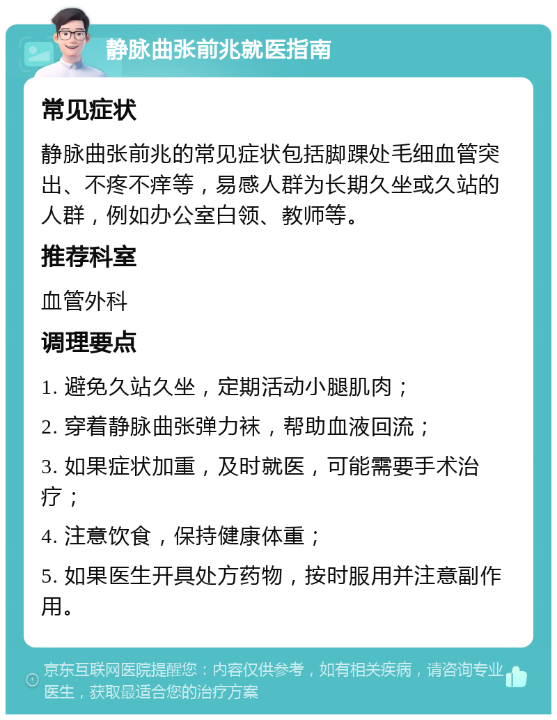 静脉曲张前兆就医指南 常见症状 静脉曲张前兆的常见症状包括脚踝处毛细血管突出、不疼不痒等，易感人群为长期久坐或久站的人群，例如办公室白领、教师等。 推荐科室 血管外科 调理要点 1. 避免久站久坐，定期活动小腿肌肉； 2. 穿着静脉曲张弹力袜，帮助血液回流； 3. 如果症状加重，及时就医，可能需要手术治疗； 4. 注意饮食，保持健康体重； 5. 如果医生开具处方药物，按时服用并注意副作用。