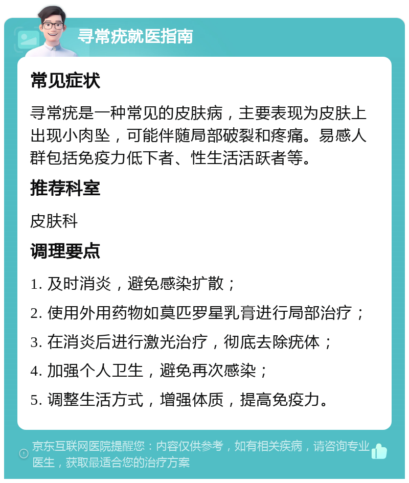 寻常疣就医指南 常见症状 寻常疣是一种常见的皮肤病，主要表现为皮肤上出现小肉坠，可能伴随局部破裂和疼痛。易感人群包括免疫力低下者、性生活活跃者等。 推荐科室 皮肤科 调理要点 1. 及时消炎，避免感染扩散； 2. 使用外用药物如莫匹罗星乳膏进行局部治疗； 3. 在消炎后进行激光治疗，彻底去除疣体； 4. 加强个人卫生，避免再次感染； 5. 调整生活方式，增强体质，提高免疫力。