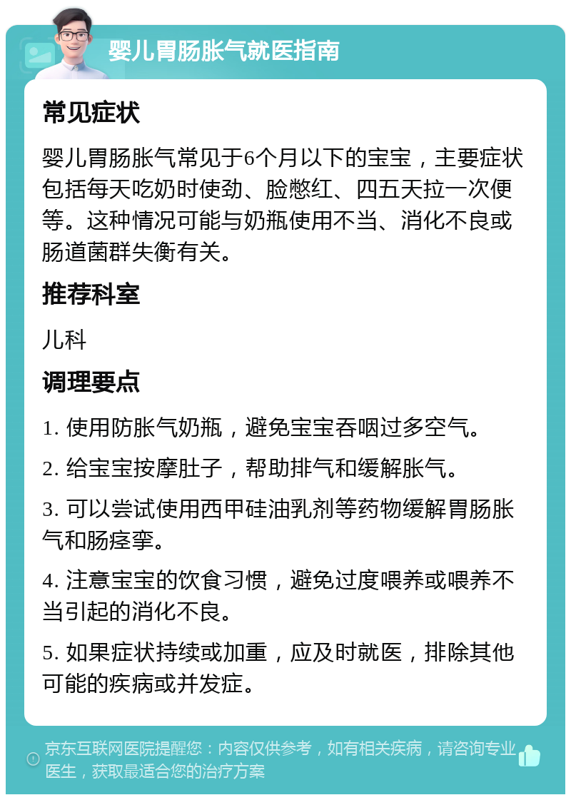 婴儿胃肠胀气就医指南 常见症状 婴儿胃肠胀气常见于6个月以下的宝宝，主要症状包括每天吃奶时使劲、脸憋红、四五天拉一次便等。这种情况可能与奶瓶使用不当、消化不良或肠道菌群失衡有关。 推荐科室 儿科 调理要点 1. 使用防胀气奶瓶，避免宝宝吞咽过多空气。 2. 给宝宝按摩肚子，帮助排气和缓解胀气。 3. 可以尝试使用西甲硅油乳剂等药物缓解胃肠胀气和肠痉挛。 4. 注意宝宝的饮食习惯，避免过度喂养或喂养不当引起的消化不良。 5. 如果症状持续或加重，应及时就医，排除其他可能的疾病或并发症。