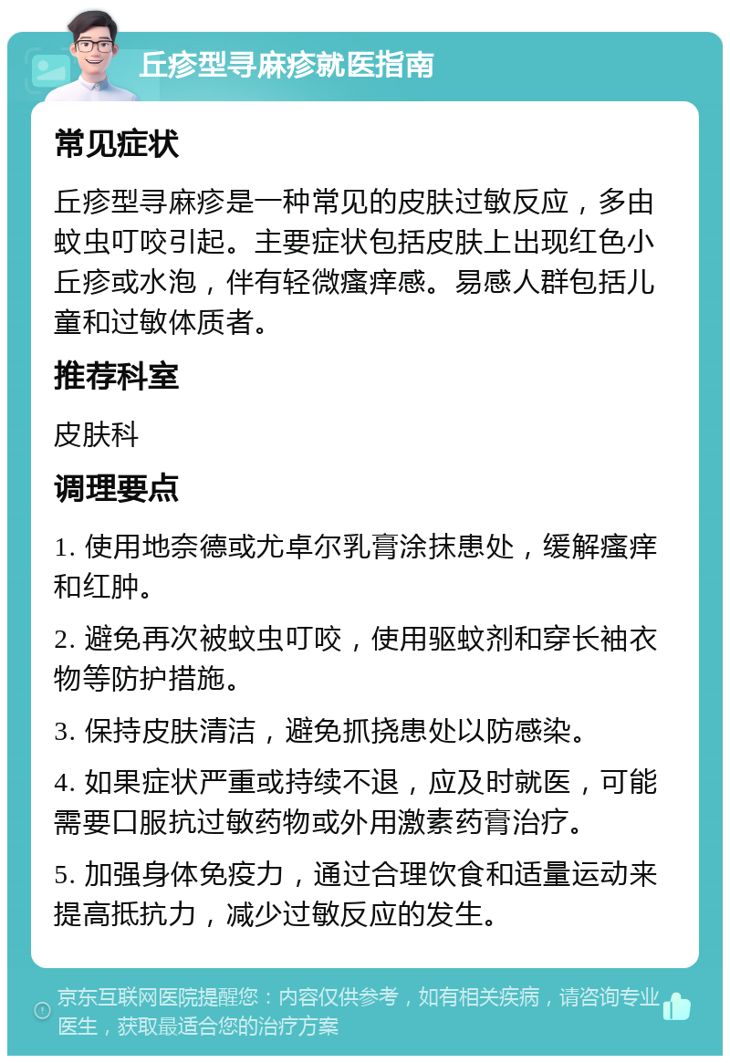 丘疹型寻麻疹就医指南 常见症状 丘疹型寻麻疹是一种常见的皮肤过敏反应，多由蚊虫叮咬引起。主要症状包括皮肤上出现红色小丘疹或水泡，伴有轻微瘙痒感。易感人群包括儿童和过敏体质者。 推荐科室 皮肤科 调理要点 1. 使用地奈德或尤卓尔乳膏涂抹患处，缓解瘙痒和红肿。 2. 避免再次被蚊虫叮咬，使用驱蚊剂和穿长袖衣物等防护措施。 3. 保持皮肤清洁，避免抓挠患处以防感染。 4. 如果症状严重或持续不退，应及时就医，可能需要口服抗过敏药物或外用激素药膏治疗。 5. 加强身体免疫力，通过合理饮食和适量运动来提高抵抗力，减少过敏反应的发生。