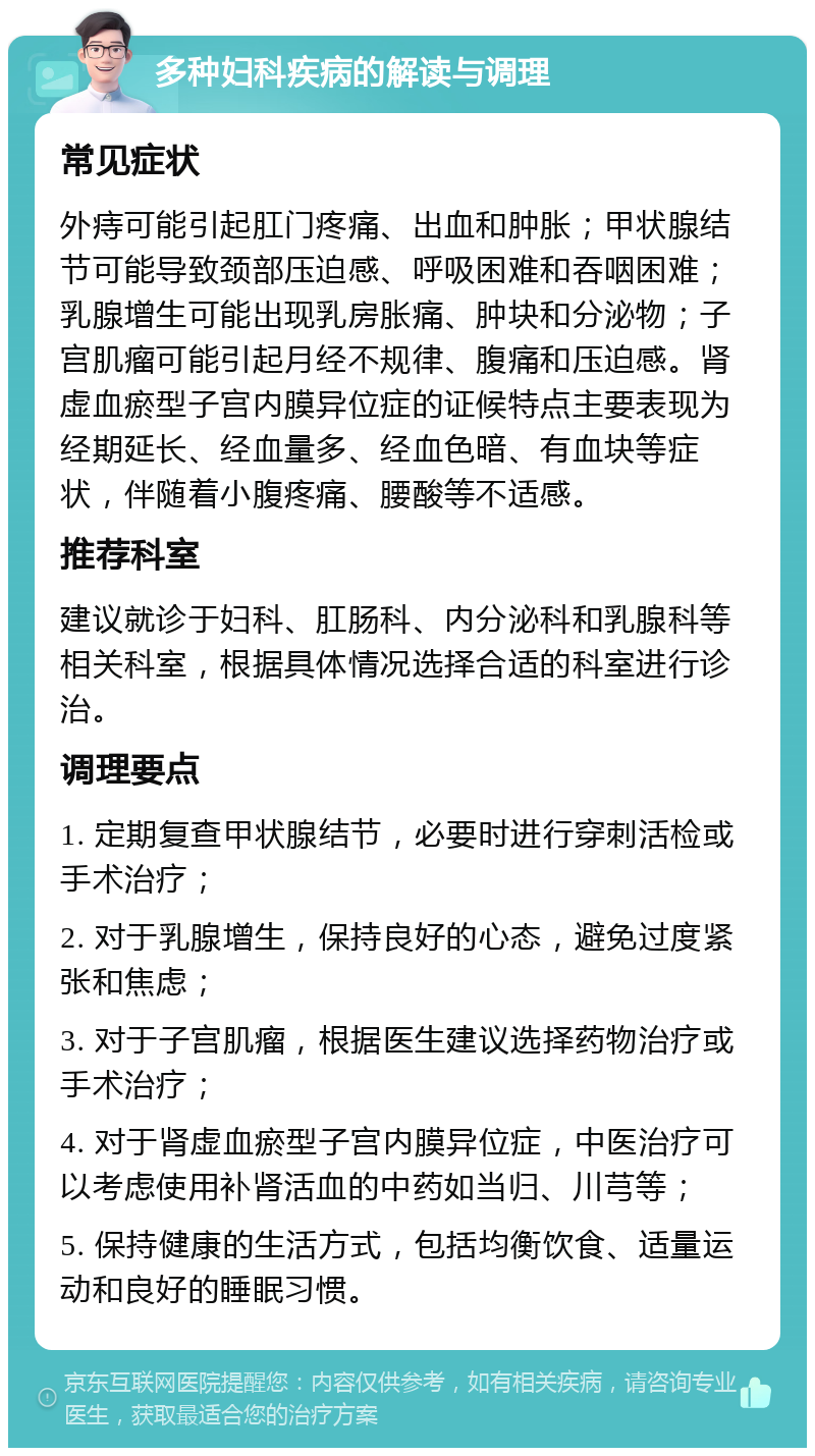 多种妇科疾病的解读与调理 常见症状 外痔可能引起肛门疼痛、出血和肿胀；甲状腺结节可能导致颈部压迫感、呼吸困难和吞咽困难；乳腺增生可能出现乳房胀痛、肿块和分泌物；子宫肌瘤可能引起月经不规律、腹痛和压迫感。肾虚血瘀型子宫内膜异位症的证候特点主要表现为经期延长、经血量多、经血色暗、有血块等症状，伴随着小腹疼痛、腰酸等不适感。 推荐科室 建议就诊于妇科、肛肠科、内分泌科和乳腺科等相关科室，根据具体情况选择合适的科室进行诊治。 调理要点 1. 定期复查甲状腺结节，必要时进行穿刺活检或手术治疗； 2. 对于乳腺增生，保持良好的心态，避免过度紧张和焦虑； 3. 对于子宫肌瘤，根据医生建议选择药物治疗或手术治疗； 4. 对于肾虚血瘀型子宫内膜异位症，中医治疗可以考虑使用补肾活血的中药如当归、川芎等； 5. 保持健康的生活方式，包括均衡饮食、适量运动和良好的睡眠习惯。