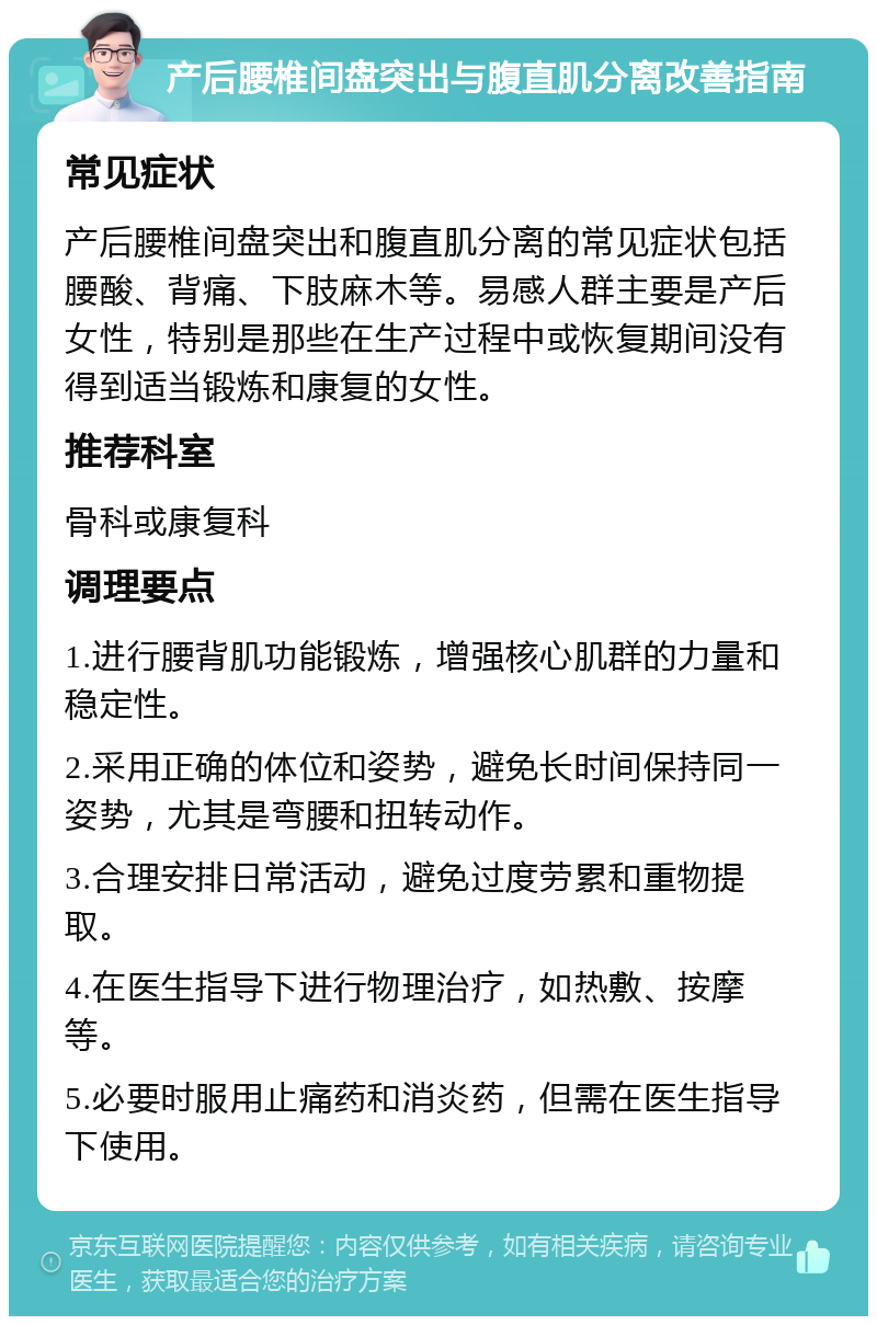 产后腰椎间盘突出与腹直肌分离改善指南 常见症状 产后腰椎间盘突出和腹直肌分离的常见症状包括腰酸、背痛、下肢麻木等。易感人群主要是产后女性，特别是那些在生产过程中或恢复期间没有得到适当锻炼和康复的女性。 推荐科室 骨科或康复科 调理要点 1.进行腰背肌功能锻炼，增强核心肌群的力量和稳定性。 2.采用正确的体位和姿势，避免长时间保持同一姿势，尤其是弯腰和扭转动作。 3.合理安排日常活动，避免过度劳累和重物提取。 4.在医生指导下进行物理治疗，如热敷、按摩等。 5.必要时服用止痛药和消炎药，但需在医生指导下使用。