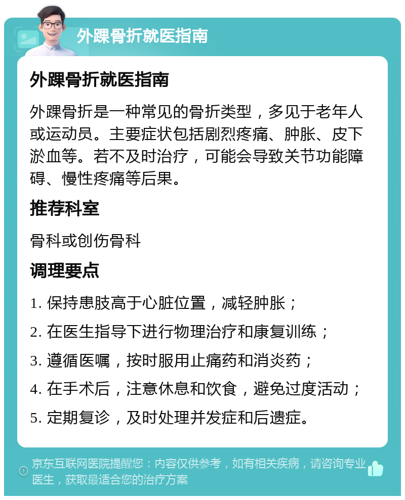 外踝骨折就医指南 外踝骨折就医指南 外踝骨折是一种常见的骨折类型，多见于老年人或运动员。主要症状包括剧烈疼痛、肿胀、皮下淤血等。若不及时治疗，可能会导致关节功能障碍、慢性疼痛等后果。 推荐科室 骨科或创伤骨科 调理要点 1. 保持患肢高于心脏位置，减轻肿胀； 2. 在医生指导下进行物理治疗和康复训练； 3. 遵循医嘱，按时服用止痛药和消炎药； 4. 在手术后，注意休息和饮食，避免过度活动； 5. 定期复诊，及时处理并发症和后遗症。