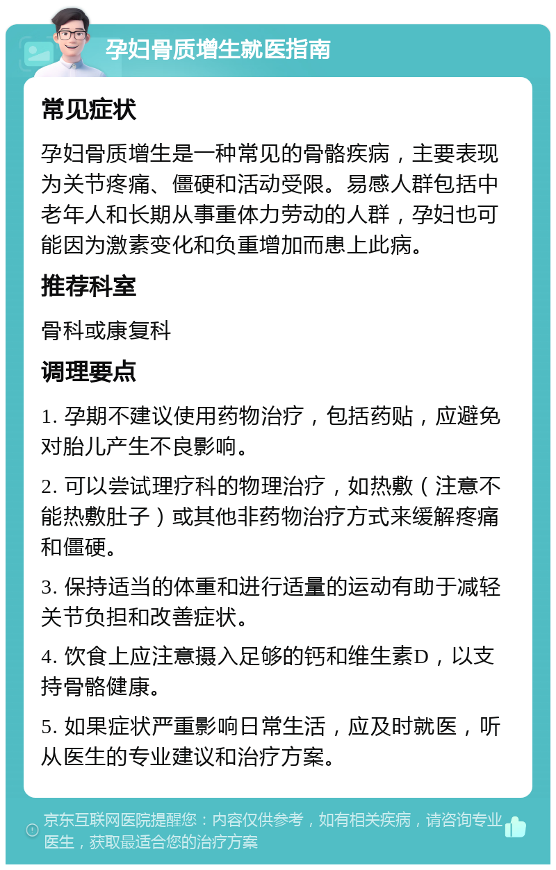 孕妇骨质增生就医指南 常见症状 孕妇骨质增生是一种常见的骨骼疾病，主要表现为关节疼痛、僵硬和活动受限。易感人群包括中老年人和长期从事重体力劳动的人群，孕妇也可能因为激素变化和负重增加而患上此病。 推荐科室 骨科或康复科 调理要点 1. 孕期不建议使用药物治疗，包括药贴，应避免对胎儿产生不良影响。 2. 可以尝试理疗科的物理治疗，如热敷（注意不能热敷肚子）或其他非药物治疗方式来缓解疼痛和僵硬。 3. 保持适当的体重和进行适量的运动有助于减轻关节负担和改善症状。 4. 饮食上应注意摄入足够的钙和维生素D，以支持骨骼健康。 5. 如果症状严重影响日常生活，应及时就医，听从医生的专业建议和治疗方案。