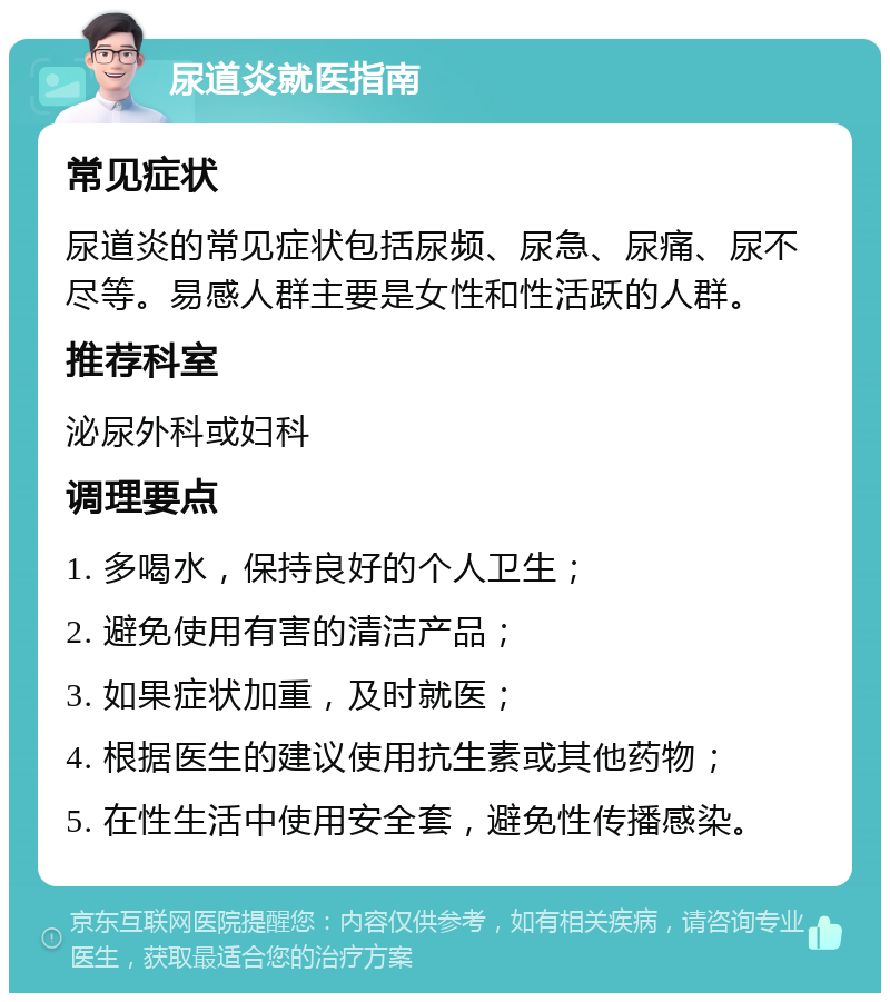 尿道炎就医指南 常见症状 尿道炎的常见症状包括尿频、尿急、尿痛、尿不尽等。易感人群主要是女性和性活跃的人群。 推荐科室 泌尿外科或妇科 调理要点 1. 多喝水，保持良好的个人卫生； 2. 避免使用有害的清洁产品； 3. 如果症状加重，及时就医； 4. 根据医生的建议使用抗生素或其他药物； 5. 在性生活中使用安全套，避免性传播感染。