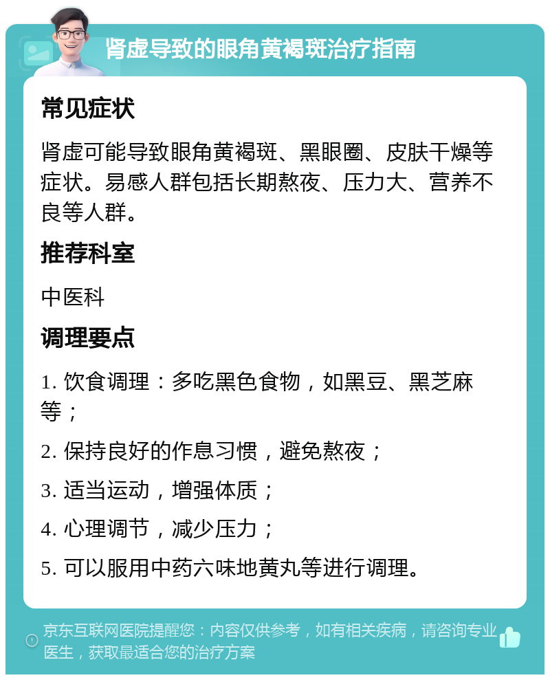 肾虚导致的眼角黄褐斑治疗指南 常见症状 肾虚可能导致眼角黄褐斑、黑眼圈、皮肤干燥等症状。易感人群包括长期熬夜、压力大、营养不良等人群。 推荐科室 中医科 调理要点 1. 饮食调理：多吃黑色食物，如黑豆、黑芝麻等； 2. 保持良好的作息习惯，避免熬夜； 3. 适当运动，增强体质； 4. 心理调节，减少压力； 5. 可以服用中药六味地黄丸等进行调理。