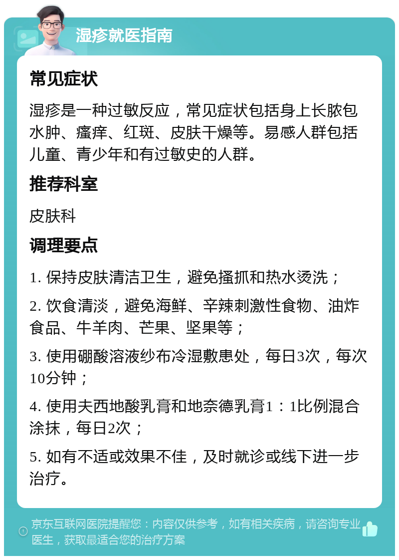 湿疹就医指南 常见症状 湿疹是一种过敏反应，常见症状包括身上长脓包水肿、瘙痒、红斑、皮肤干燥等。易感人群包括儿童、青少年和有过敏史的人群。 推荐科室 皮肤科 调理要点 1. 保持皮肤清洁卫生，避免搔抓和热水烫洗； 2. 饮食清淡，避免海鲜、辛辣刺激性食物、油炸食品、牛羊肉、芒果、坚果等； 3. 使用硼酸溶液纱布冷湿敷患处，每日3次，每次10分钟； 4. 使用夫西地酸乳膏和地奈德乳膏1：1比例混合涂抹，每日2次； 5. 如有不适或效果不佳，及时就诊或线下进一步治疗。