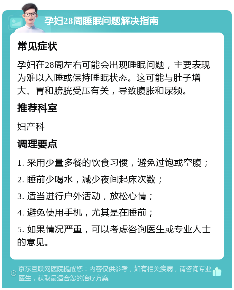 孕妇28周睡眠问题解决指南 常见症状 孕妇在28周左右可能会出现睡眠问题，主要表现为难以入睡或保持睡眠状态。这可能与肚子增大、胃和膀胱受压有关，导致腹胀和尿频。 推荐科室 妇产科 调理要点 1. 采用少量多餐的饮食习惯，避免过饱或空腹； 2. 睡前少喝水，减少夜间起床次数； 3. 适当进行户外活动，放松心情； 4. 避免使用手机，尤其是在睡前； 5. 如果情况严重，可以考虑咨询医生或专业人士的意见。