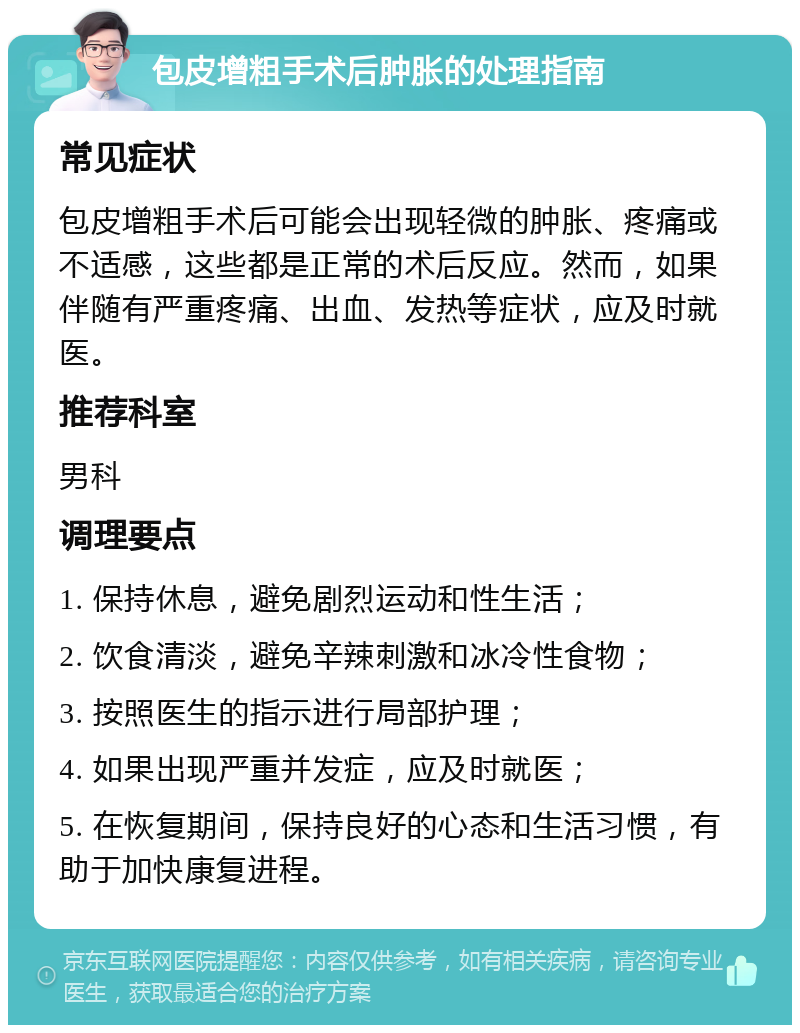 包皮增粗手术后肿胀的处理指南 常见症状 包皮增粗手术后可能会出现轻微的肿胀、疼痛或不适感，这些都是正常的术后反应。然而，如果伴随有严重疼痛、出血、发热等症状，应及时就医。 推荐科室 男科 调理要点 1. 保持休息，避免剧烈运动和性生活； 2. 饮食清淡，避免辛辣刺激和冰冷性食物； 3. 按照医生的指示进行局部护理； 4. 如果出现严重并发症，应及时就医； 5. 在恢复期间，保持良好的心态和生活习惯，有助于加快康复进程。