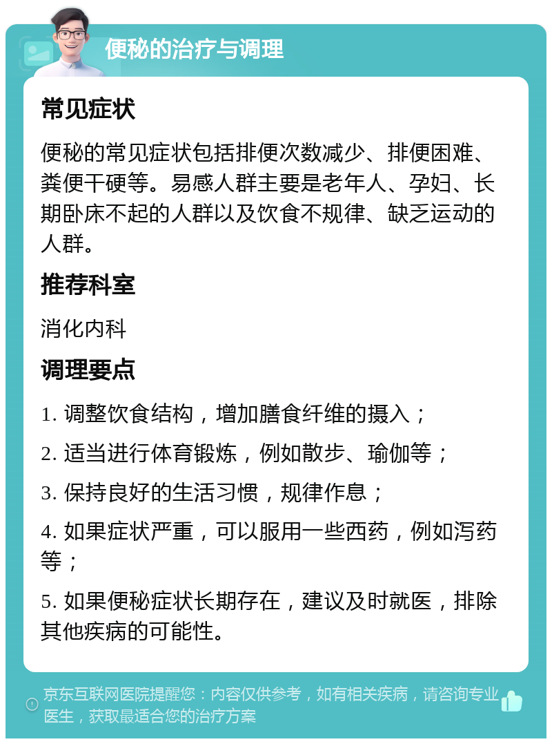 便秘的治疗与调理 常见症状 便秘的常见症状包括排便次数减少、排便困难、粪便干硬等。易感人群主要是老年人、孕妇、长期卧床不起的人群以及饮食不规律、缺乏运动的人群。 推荐科室 消化内科 调理要点 1. 调整饮食结构，增加膳食纤维的摄入； 2. 适当进行体育锻炼，例如散步、瑜伽等； 3. 保持良好的生活习惯，规律作息； 4. 如果症状严重，可以服用一些西药，例如泻药等； 5. 如果便秘症状长期存在，建议及时就医，排除其他疾病的可能性。