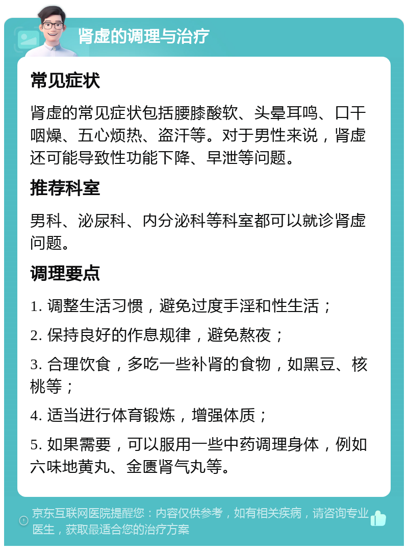 肾虚的调理与治疗 常见症状 肾虚的常见症状包括腰膝酸软、头晕耳鸣、口干咽燥、五心烦热、盗汗等。对于男性来说，肾虚还可能导致性功能下降、早泄等问题。 推荐科室 男科、泌尿科、内分泌科等科室都可以就诊肾虚问题。 调理要点 1. 调整生活习惯，避免过度手淫和性生活； 2. 保持良好的作息规律，避免熬夜； 3. 合理饮食，多吃一些补肾的食物，如黑豆、核桃等； 4. 适当进行体育锻炼，增强体质； 5. 如果需要，可以服用一些中药调理身体，例如六味地黄丸、金匮肾气丸等。