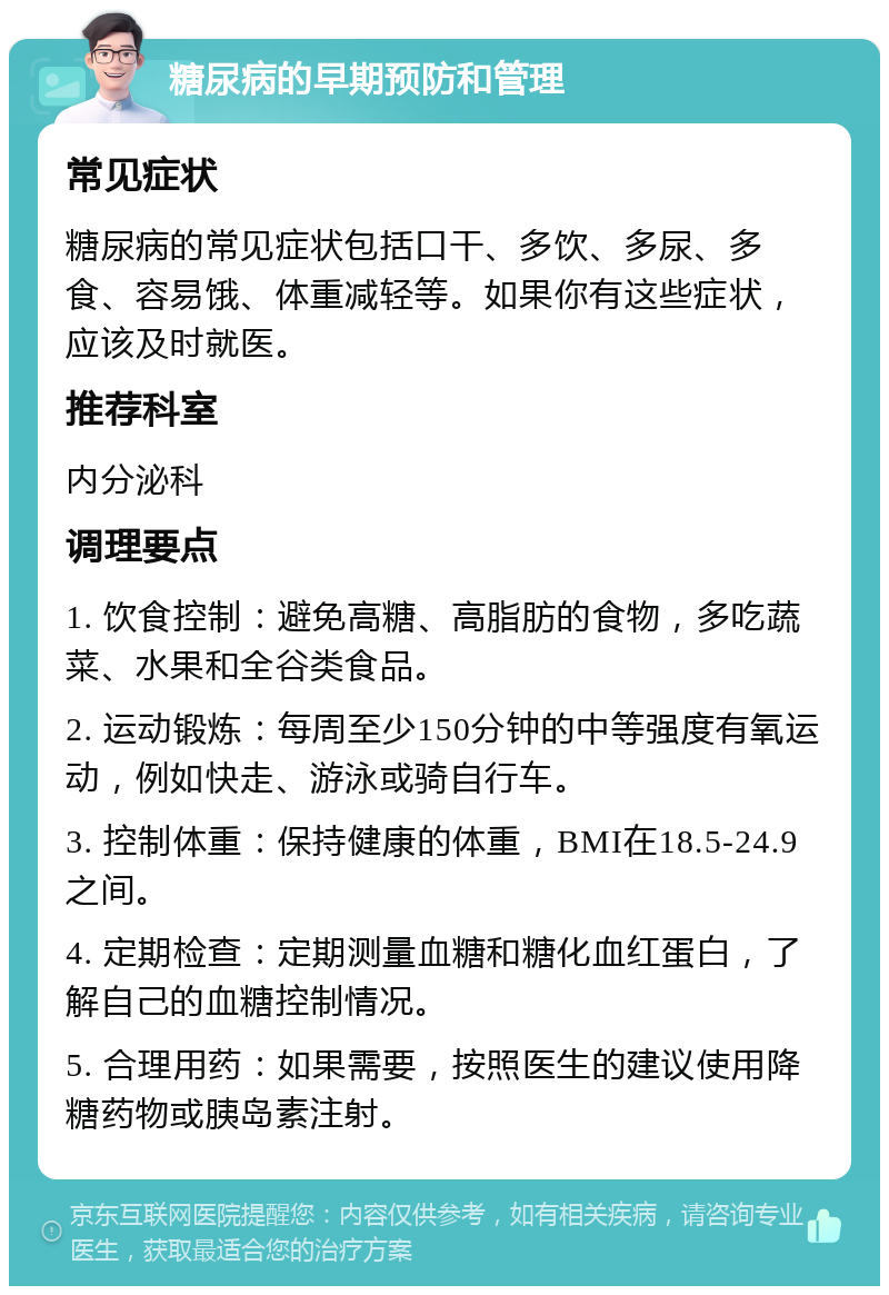 糖尿病的早期预防和管理 常见症状 糖尿病的常见症状包括口干、多饮、多尿、多食、容易饿、体重减轻等。如果你有这些症状，应该及时就医。 推荐科室 内分泌科 调理要点 1. 饮食控制：避免高糖、高脂肪的食物，多吃蔬菜、水果和全谷类食品。 2. 运动锻炼：每周至少150分钟的中等强度有氧运动，例如快走、游泳或骑自行车。 3. 控制体重：保持健康的体重，BMI在18.5-24.9之间。 4. 定期检查：定期测量血糖和糖化血红蛋白，了解自己的血糖控制情况。 5. 合理用药：如果需要，按照医生的建议使用降糖药物或胰岛素注射。