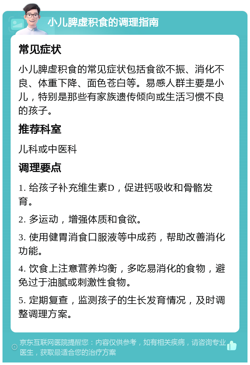 小儿脾虚积食的调理指南 常见症状 小儿脾虚积食的常见症状包括食欲不振、消化不良、体重下降、面色苍白等。易感人群主要是小儿，特别是那些有家族遗传倾向或生活习惯不良的孩子。 推荐科室 儿科或中医科 调理要点 1. 给孩子补充维生素D，促进钙吸收和骨骼发育。 2. 多运动，增强体质和食欲。 3. 使用健胃消食口服液等中成药，帮助改善消化功能。 4. 饮食上注意营养均衡，多吃易消化的食物，避免过于油腻或刺激性食物。 5. 定期复查，监测孩子的生长发育情况，及时调整调理方案。