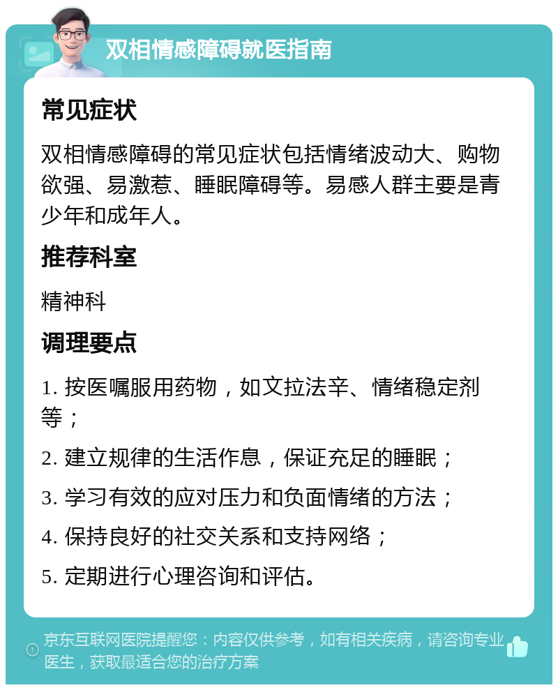 双相情感障碍就医指南 常见症状 双相情感障碍的常见症状包括情绪波动大、购物欲强、易激惹、睡眠障碍等。易感人群主要是青少年和成年人。 推荐科室 精神科 调理要点 1. 按医嘱服用药物，如文拉法辛、情绪稳定剂等； 2. 建立规律的生活作息，保证充足的睡眠； 3. 学习有效的应对压力和负面情绪的方法； 4. 保持良好的社交关系和支持网络； 5. 定期进行心理咨询和评估。