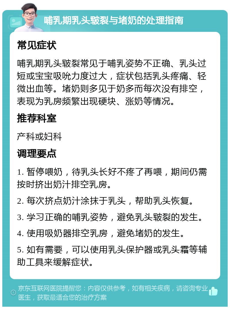 哺乳期乳头皲裂与堵奶的处理指南 常见症状 哺乳期乳头皲裂常见于哺乳姿势不正确、乳头过短或宝宝吸吮力度过大，症状包括乳头疼痛、轻微出血等。堵奶则多见于奶多而每次没有排空，表现为乳房频繁出现硬块、涨奶等情况。 推荐科室 产科或妇科 调理要点 1. 暂停喂奶，待乳头长好不疼了再喂，期间仍需按时挤出奶汁排空乳房。 2. 每次挤点奶汁涂抹于乳头，帮助乳头恢复。 3. 学习正确的哺乳姿势，避免乳头皲裂的发生。 4. 使用吸奶器排空乳房，避免堵奶的发生。 5. 如有需要，可以使用乳头保护器或乳头霜等辅助工具来缓解症状。