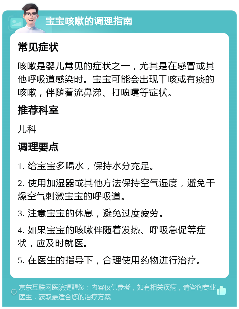 宝宝咳嗽的调理指南 常见症状 咳嗽是婴儿常见的症状之一，尤其是在感冒或其他呼吸道感染时。宝宝可能会出现干咳或有痰的咳嗽，伴随着流鼻涕、打喷嚏等症状。 推荐科室 儿科 调理要点 1. 给宝宝多喝水，保持水分充足。 2. 使用加湿器或其他方法保持空气湿度，避免干燥空气刺激宝宝的呼吸道。 3. 注意宝宝的休息，避免过度疲劳。 4. 如果宝宝的咳嗽伴随着发热、呼吸急促等症状，应及时就医。 5. 在医生的指导下，合理使用药物进行治疗。