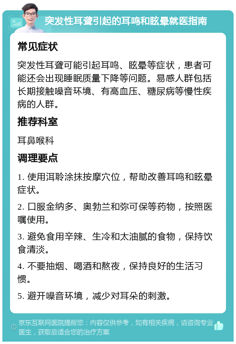 突发性耳聋引起的耳鸣和眩晕就医指南 常见症状 突发性耳聋可能引起耳鸣、眩晕等症状，患者可能还会出现睡眠质量下降等问题。易感人群包括长期接触噪音环境、有高血压、糖尿病等慢性疾病的人群。 推荐科室 耳鼻喉科 调理要点 1. 使用洱聆涂抹按摩穴位，帮助改善耳鸣和眩晕症状。 2. 口服金纳多、奥勃兰和弥可保等药物，按照医嘱使用。 3. 避免食用辛辣、生冷和太油腻的食物，保持饮食清淡。 4. 不要抽烟、喝酒和熬夜，保持良好的生活习惯。 5. 避开噪音环境，减少对耳朵的刺激。