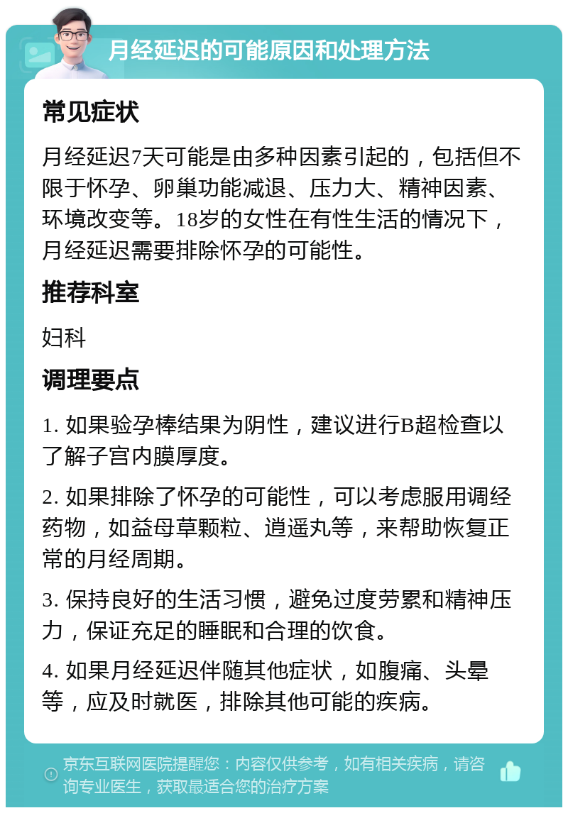 月经延迟的可能原因和处理方法 常见症状 月经延迟7天可能是由多种因素引起的，包括但不限于怀孕、卵巢功能减退、压力大、精神因素、环境改变等。18岁的女性在有性生活的情况下，月经延迟需要排除怀孕的可能性。 推荐科室 妇科 调理要点 1. 如果验孕棒结果为阴性，建议进行B超检查以了解子宫内膜厚度。 2. 如果排除了怀孕的可能性，可以考虑服用调经药物，如益母草颗粒、逍遥丸等，来帮助恢复正常的月经周期。 3. 保持良好的生活习惯，避免过度劳累和精神压力，保证充足的睡眠和合理的饮食。 4. 如果月经延迟伴随其他症状，如腹痛、头晕等，应及时就医，排除其他可能的疾病。