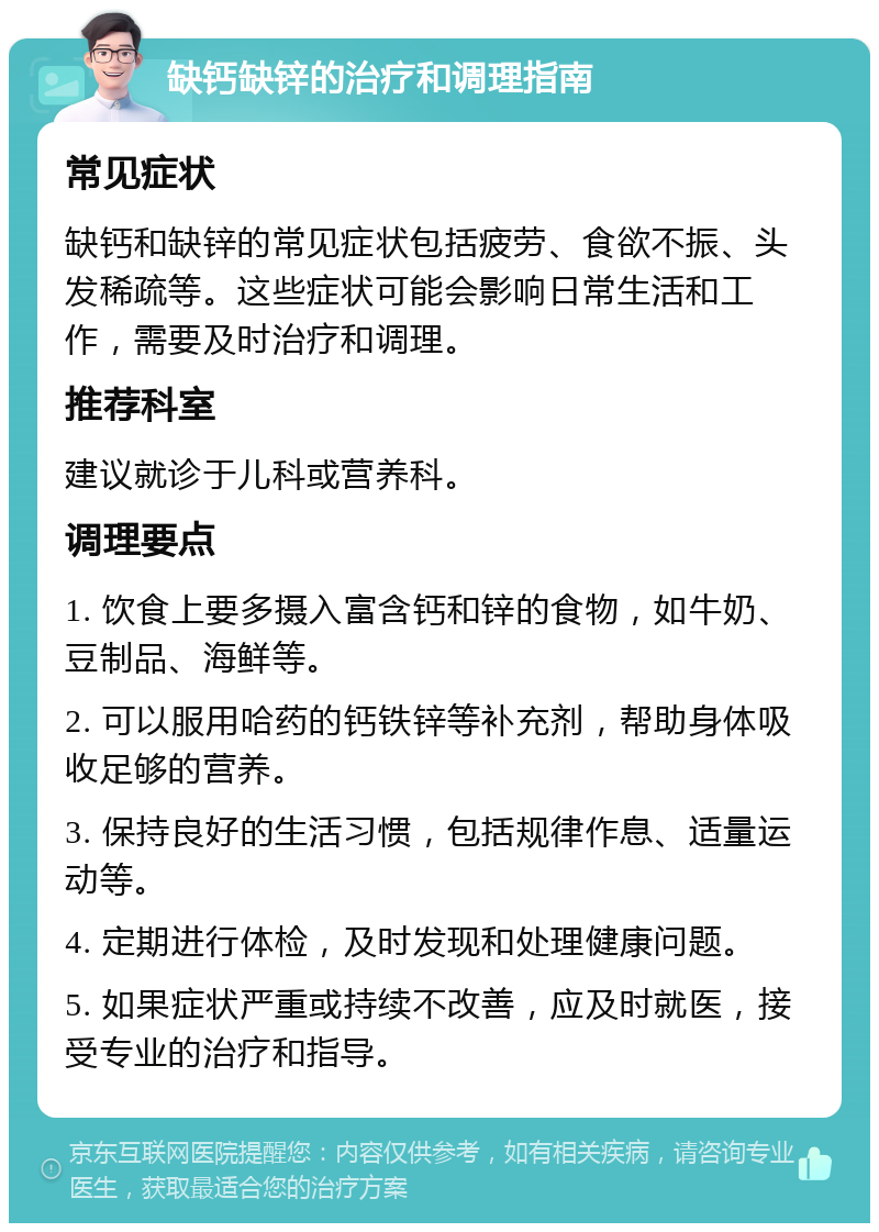 缺钙缺锌的治疗和调理指南 常见症状 缺钙和缺锌的常见症状包括疲劳、食欲不振、头发稀疏等。这些症状可能会影响日常生活和工作，需要及时治疗和调理。 推荐科室 建议就诊于儿科或营养科。 调理要点 1. 饮食上要多摄入富含钙和锌的食物，如牛奶、豆制品、海鲜等。 2. 可以服用哈药的钙铁锌等补充剂，帮助身体吸收足够的营养。 3. 保持良好的生活习惯，包括规律作息、适量运动等。 4. 定期进行体检，及时发现和处理健康问题。 5. 如果症状严重或持续不改善，应及时就医，接受专业的治疗和指导。