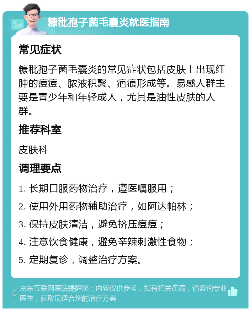 糠秕孢子菌毛囊炎就医指南 常见症状 糠秕孢子菌毛囊炎的常见症状包括皮肤上出现红肿的痘痘、脓液积聚、疤痕形成等。易感人群主要是青少年和年轻成人，尤其是油性皮肤的人群。 推荐科室 皮肤科 调理要点 1. 长期口服药物治疗，遵医嘱服用； 2. 使用外用药物辅助治疗，如阿达帕林； 3. 保持皮肤清洁，避免挤压痘痘； 4. 注意饮食健康，避免辛辣刺激性食物； 5. 定期复诊，调整治疗方案。