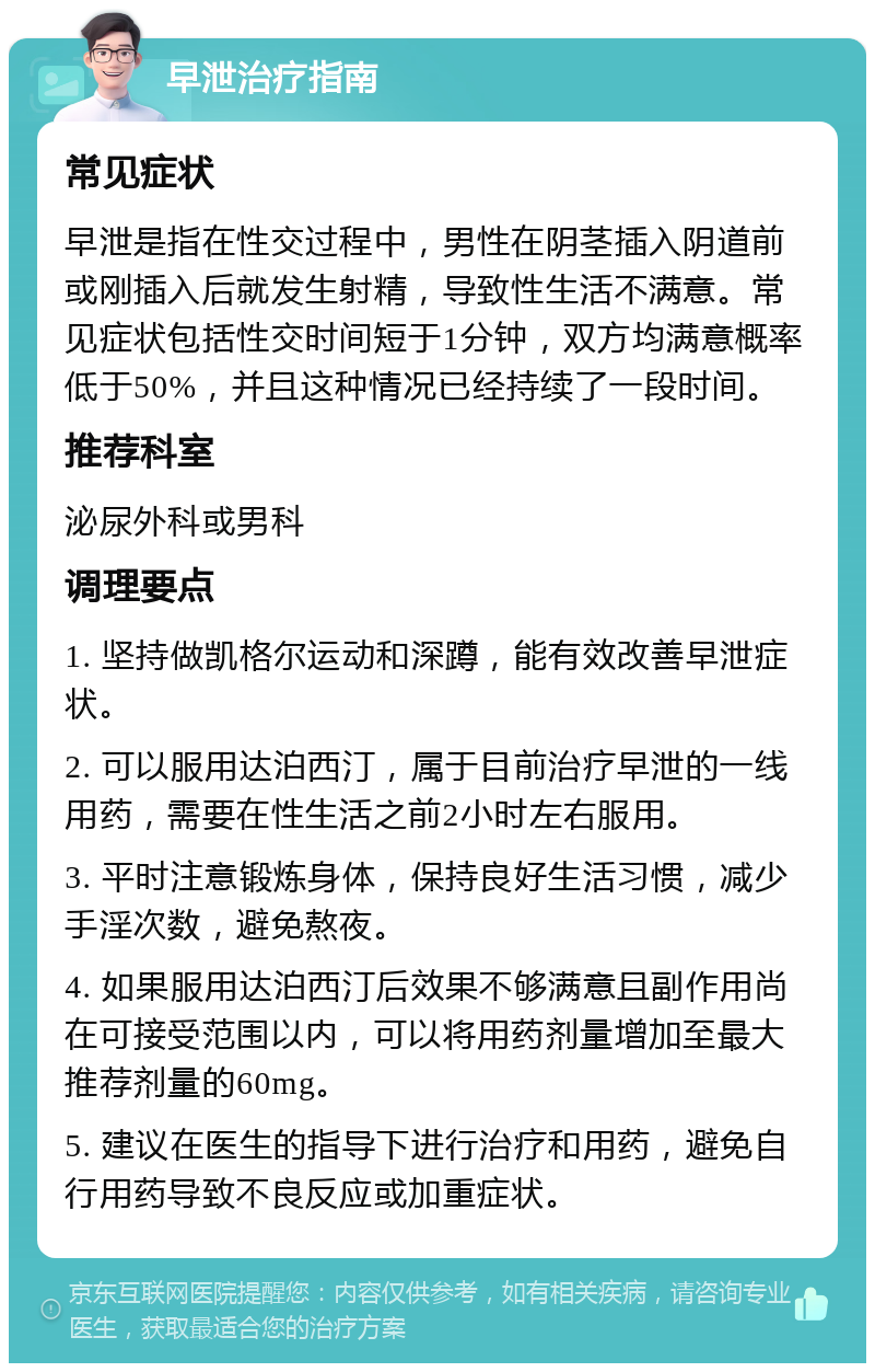 早泄治疗指南 常见症状 早泄是指在性交过程中，男性在阴茎插入阴道前或刚插入后就发生射精，导致性生活不满意。常见症状包括性交时间短于1分钟，双方均满意概率低于50%，并且这种情况已经持续了一段时间。 推荐科室 泌尿外科或男科 调理要点 1. 坚持做凯格尔运动和深蹲，能有效改善早泄症状。 2. 可以服用达泊西汀，属于目前治疗早泄的一线用药，需要在性生活之前2小时左右服用。 3. 平时注意锻炼身体，保持良好生活习惯，减少手淫次数，避免熬夜。 4. 如果服用达泊西汀后效果不够满意且副作用尚在可接受范围以内，可以将用药剂量增加至最大推荐剂量的60mg。 5. 建议在医生的指导下进行治疗和用药，避免自行用药导致不良反应或加重症状。