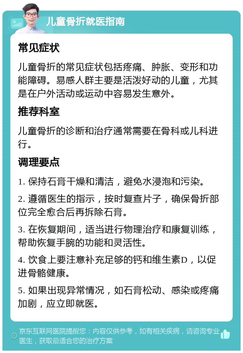 儿童骨折就医指南 常见症状 儿童骨折的常见症状包括疼痛、肿胀、变形和功能障碍。易感人群主要是活泼好动的儿童，尤其是在户外活动或运动中容易发生意外。 推荐科室 儿童骨折的诊断和治疗通常需要在骨科或儿科进行。 调理要点 1. 保持石膏干燥和清洁，避免水浸泡和污染。 2. 遵循医生的指示，按时复查片子，确保骨折部位完全愈合后再拆除石膏。 3. 在恢复期间，适当进行物理治疗和康复训练，帮助恢复手腕的功能和灵活性。 4. 饮食上要注意补充足够的钙和维生素D，以促进骨骼健康。 5. 如果出现异常情况，如石膏松动、感染或疼痛加剧，应立即就医。