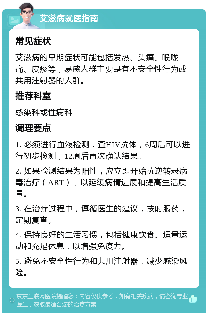 艾滋病就医指南 常见症状 艾滋病的早期症状可能包括发热、头痛、喉咙痛、皮疹等，易感人群主要是有不安全性行为或共用注射器的人群。 推荐科室 感染科或性病科 调理要点 1. 必须进行血液检测，查HIV抗体，6周后可以进行初步检测，12周后再次确认结果。 2. 如果检测结果为阳性，应立即开始抗逆转录病毒治疗（ART），以延缓病情进展和提高生活质量。 3. 在治疗过程中，遵循医生的建议，按时服药，定期复查。 4. 保持良好的生活习惯，包括健康饮食、适量运动和充足休息，以增强免疫力。 5. 避免不安全性行为和共用注射器，减少感染风险。