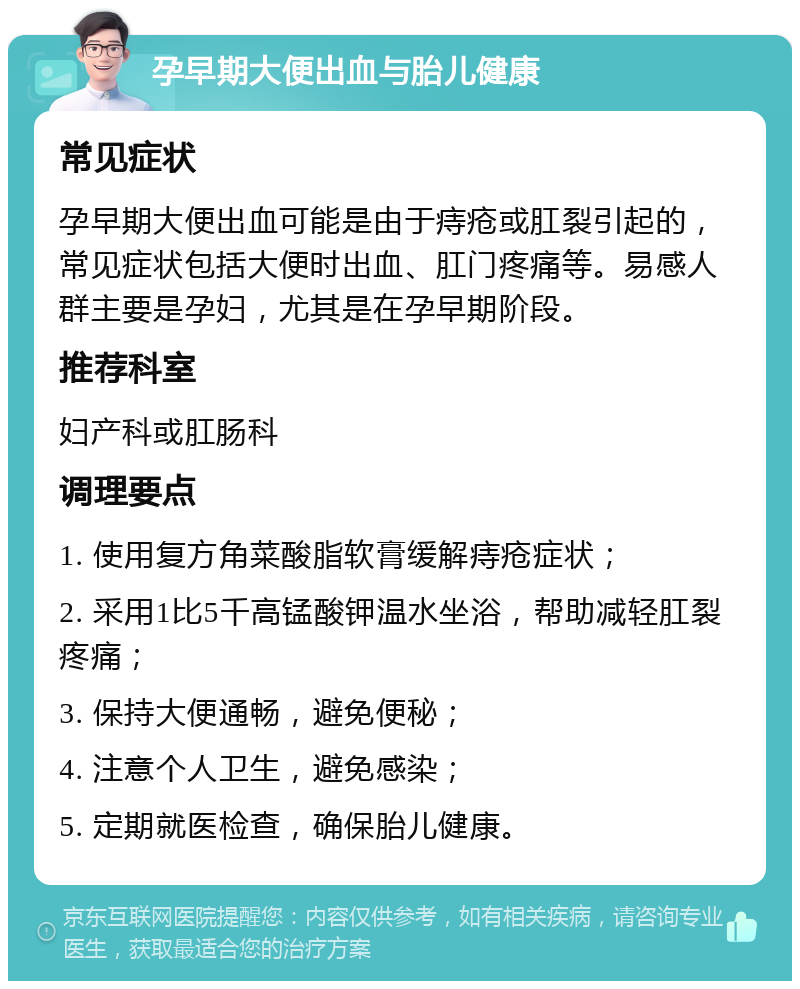 孕早期大便出血与胎儿健康 常见症状 孕早期大便出血可能是由于痔疮或肛裂引起的，常见症状包括大便时出血、肛门疼痛等。易感人群主要是孕妇，尤其是在孕早期阶段。 推荐科室 妇产科或肛肠科 调理要点 1. 使用复方角菜酸脂软膏缓解痔疮症状； 2. 采用1比5千高锰酸钾温水坐浴，帮助减轻肛裂疼痛； 3. 保持大便通畅，避免便秘； 4. 注意个人卫生，避免感染； 5. 定期就医检查，确保胎儿健康。