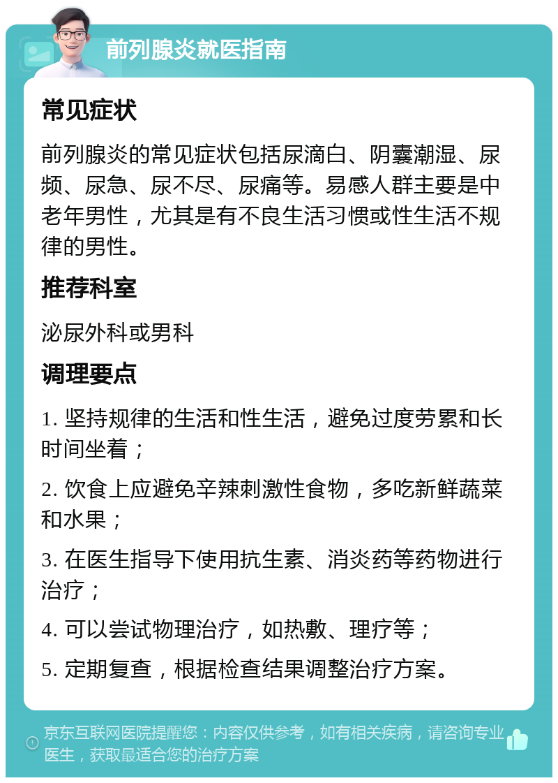 前列腺炎就医指南 常见症状 前列腺炎的常见症状包括尿滴白、阴囊潮湿、尿频、尿急、尿不尽、尿痛等。易感人群主要是中老年男性，尤其是有不良生活习惯或性生活不规律的男性。 推荐科室 泌尿外科或男科 调理要点 1. 坚持规律的生活和性生活，避免过度劳累和长时间坐着； 2. 饮食上应避免辛辣刺激性食物，多吃新鲜蔬菜和水果； 3. 在医生指导下使用抗生素、消炎药等药物进行治疗； 4. 可以尝试物理治疗，如热敷、理疗等； 5. 定期复查，根据检查结果调整治疗方案。