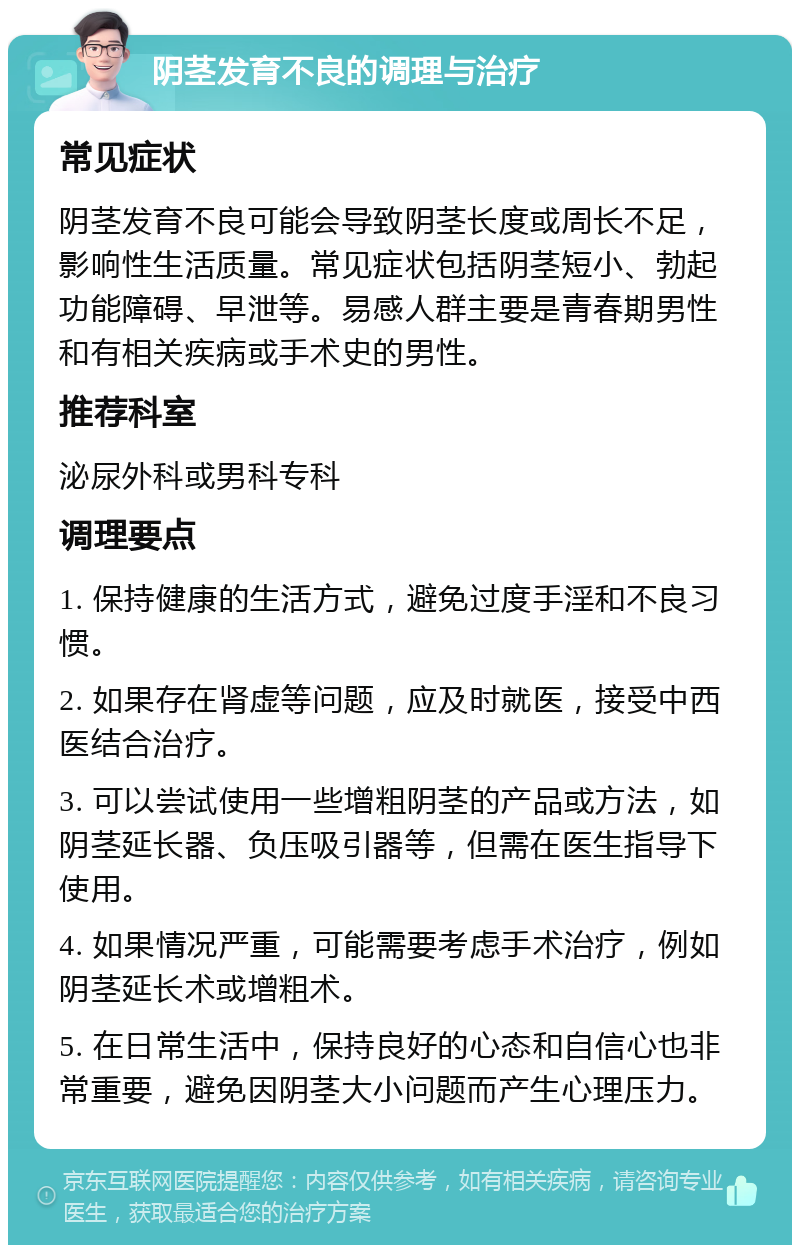 阴茎发育不良的调理与治疗 常见症状 阴茎发育不良可能会导致阴茎长度或周长不足，影响性生活质量。常见症状包括阴茎短小、勃起功能障碍、早泄等。易感人群主要是青春期男性和有相关疾病或手术史的男性。 推荐科室 泌尿外科或男科专科 调理要点 1. 保持健康的生活方式，避免过度手淫和不良习惯。 2. 如果存在肾虚等问题，应及时就医，接受中西医结合治疗。 3. 可以尝试使用一些增粗阴茎的产品或方法，如阴茎延长器、负压吸引器等，但需在医生指导下使用。 4. 如果情况严重，可能需要考虑手术治疗，例如阴茎延长术或增粗术。 5. 在日常生活中，保持良好的心态和自信心也非常重要，避免因阴茎大小问题而产生心理压力。