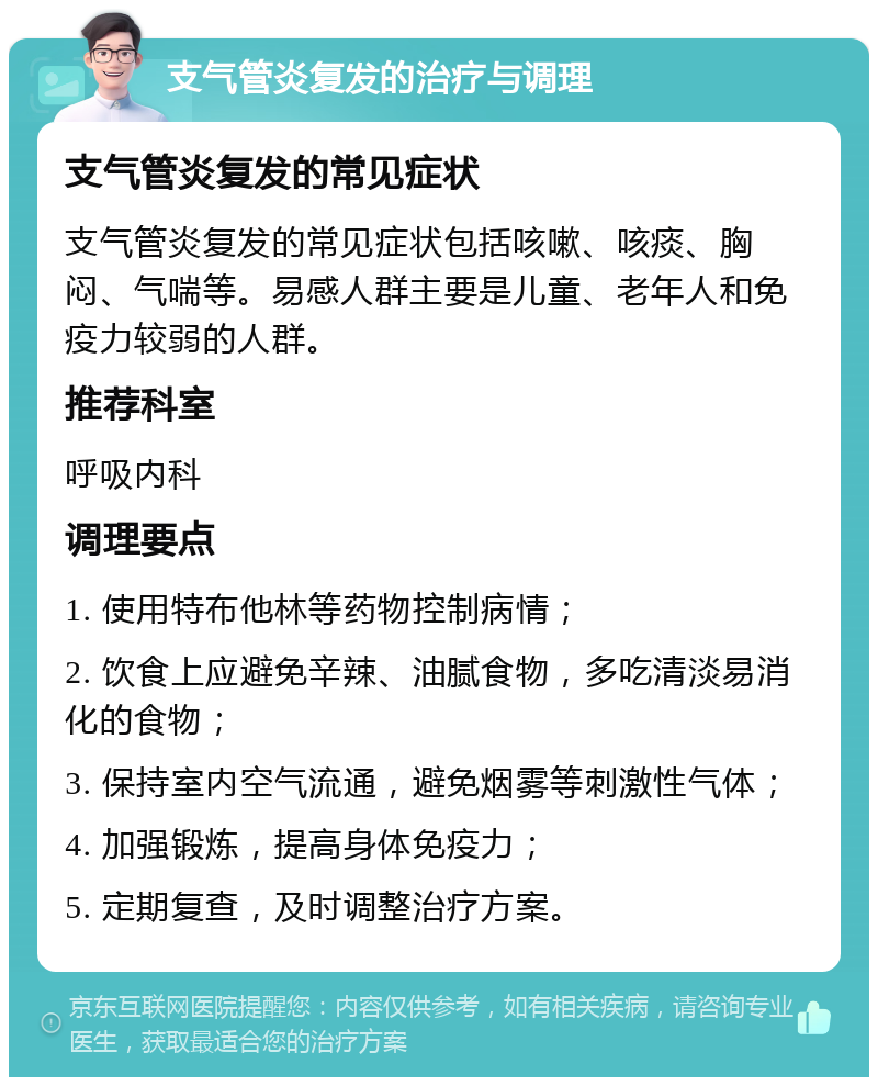 支气管炎复发的治疗与调理 支气管炎复发的常见症状 支气管炎复发的常见症状包括咳嗽、咳痰、胸闷、气喘等。易感人群主要是儿童、老年人和免疫力较弱的人群。 推荐科室 呼吸内科 调理要点 1. 使用特布他林等药物控制病情； 2. 饮食上应避免辛辣、油腻食物，多吃清淡易消化的食物； 3. 保持室内空气流通，避免烟雾等刺激性气体； 4. 加强锻炼，提高身体免疫力； 5. 定期复查，及时调整治疗方案。