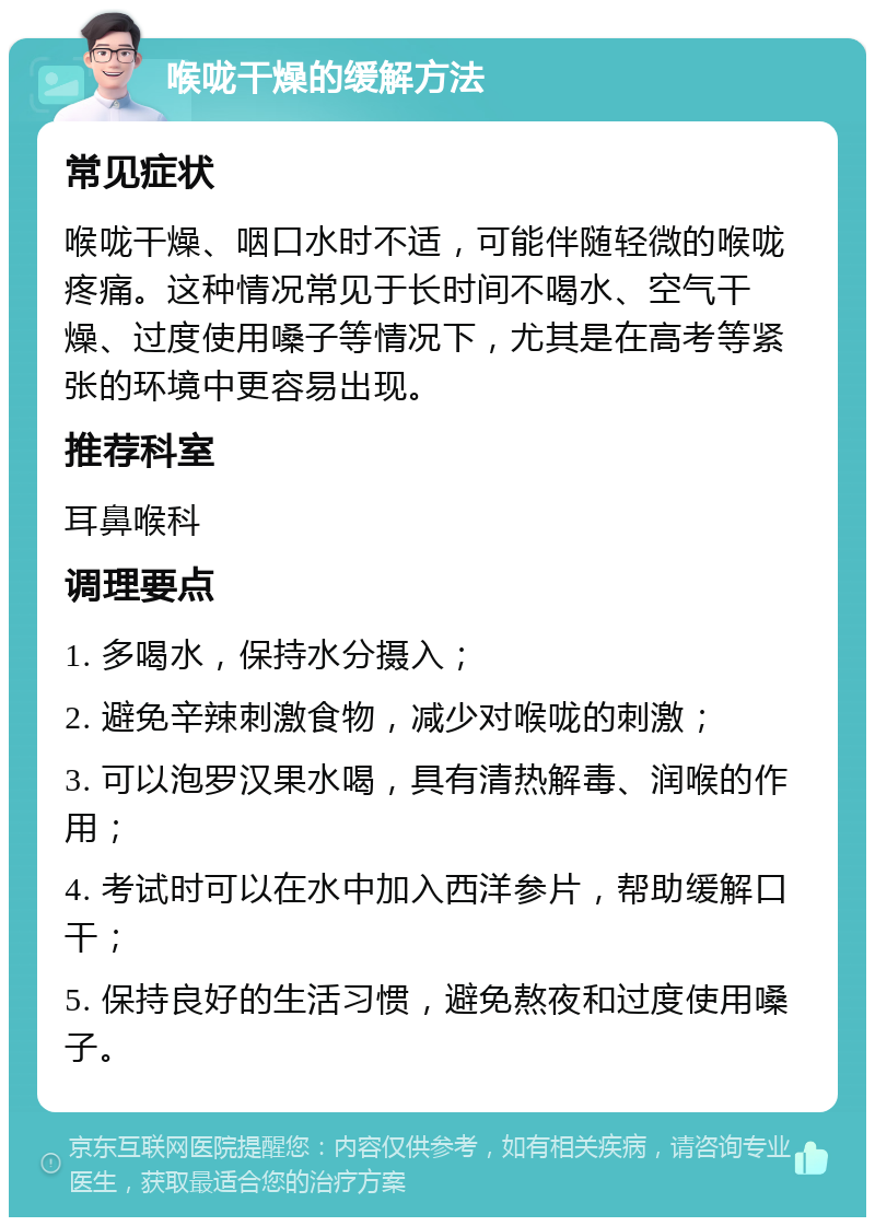 喉咙干燥的缓解方法 常见症状 喉咙干燥、咽口水时不适，可能伴随轻微的喉咙疼痛。这种情况常见于长时间不喝水、空气干燥、过度使用嗓子等情况下，尤其是在高考等紧张的环境中更容易出现。 推荐科室 耳鼻喉科 调理要点 1. 多喝水，保持水分摄入； 2. 避免辛辣刺激食物，减少对喉咙的刺激； 3. 可以泡罗汉果水喝，具有清热解毒、润喉的作用； 4. 考试时可以在水中加入西洋参片，帮助缓解口干； 5. 保持良好的生活习惯，避免熬夜和过度使用嗓子。